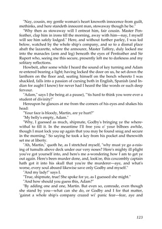 "Nay, cousin, my gentle woman's heart knoweth innocence from guilt,
methinks, and here standeth innocent man, stowaway though he be."
  "Why then as stowaway will I entreat him, fair cousin. Master Pen-
feather, clap him in irons till the morning, away with him—nay, I myself
will see him safely lodged." Here, and without further parley, I was led
below, watched by the whole ship's company, and so to a dismal place
abaft the lazarette, where the armourer, Master Taffery, duly locked me
into the manacles (arm and leg) beneath the eyes of Penfeather and Sir
Rupert who, seeing me this secure, presently left me to darkness and my
solitary reflections.
  Howbeit, after some while I heard the sound of key turning and Adam
re-entered bearing a light; having locked the door on us, he set down the
lanthorn on the floor and, seating himself on the bench whereto I was
shackled, falls into a passion of cursing both in English, Spanish (and In-
dian for aught I know) for never had I heard the like words or such deep
fervour.
  "Adam," says I (he being at a pause), "'tis hard to think you were ever a
student of divinity!"
  Hereupon he glances at me from the corners of his eyes and shakes his
head:
  "Your face is bloody, Martin, are ye hurt?"
  "My belly's empty, Adam."
  "Why, I guessed as much, shipmate, Godby's bringing ye the where-
withal to fill it. In the meantime I'll free you o' your bilboes awhile,
though I must lock you up again that you may be found snug and secure
in the morning." So saying he took a key from his pocket and therewith
set me at liberty.
  "Ah, Martin," quoth he, as I stretched myself, "why must ye go a-rais-
ing of tumults above deck under our very noses? Here's mighty ill plight
you've got yourself into, and here's me a-wondering how I am to get ye
out again. Here's been murder done, and, look'ee, this coxcombly captain
hath got it into his skull that you're the murderer—aye, and what's
worse, every soul aboard likewise save only Godby and myself."
  "And my lady!" says I.
  "True, shipmate, true! She spoke for ye, as I guessed she might."
  "And how should you guess this, Adam?"
  "By adding one and one, Martin. But even so, comrade, even though
she stand by you—what can she do, or Godby and I for that matter,
'gainst a whole ship's company crazed wi' panic fear—fear, aye and




                                                                       123
 