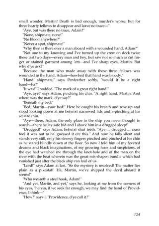 small wonder, Martin! Death is bad enough, murder's worse, but for
three hearty fellows to disappear and leave no trace—"
   "Aye, but was there no trace, Adam?"
   "None, shipmate, none!"
   "No blood anywhere?"
   "Never a spot, shipmate!"
   "Why then is there ever a man aboard with a wounded hand, Adam?"
   "Not one to my knowing and I've turned up the crew on deck twice
these last two days—every man and boy, but saw not so much as cut fin-
ger or stained garment among 'em—and I've sharp eyes, Martin. But
why d'ye ask?"
   "Because the man who made away with these three fellows was
wounded in the hand, Adam—howbeit that hand was bloody."
   "Hand, shipmate," says Penfeather softly, "would it be a right
hand—ha?"
   "It was!" I nodded. "The mark of a great right hand."
   "Aye, aye!" says Adam, pinching his chin. "A right hand, Martin. And
where was the mark, d'ye say?"
   "Beneath my bed."
   "Bed, Martin—your bed!" Here he caught his breath and rose up and
stood looking down at me betwixt narrowed lids and a-pinching at his
square chin.
   "Aye—there, Adam, the only place in the ship you never thought to
search—there he lay safe hid and I above him in a drugged sleep!"
   "Drugged!" says Adam, betwixt shut teeth. "Aye … drugged … crass
fool it was not to ha' guessed it ere this." And now he falls silent and
stands very still, only his sinewy fingers pinched and pinched at his chin
as he stared blindly down at the floor. So now I told him of my fevered
dreams and black imaginations, of my growing fears and suspicions, of
the eye had watched me through the knot-hole and of the man on the
river with the boat wherein was the great mis-shapen bundle which had
vanished just after the black ship ran foul of us.
   "Lord!" says Adam at last. "So the mystery is resolved! The matter lies
plain as a pikestaff. Ha, Martin, we've shipped the devil aboard it
seems!"
   "Who weareth a steel hook, Adam!"
   "And yet, Martin, and yet," says he, looking at me from the corners of
his eyes, "herein, if we seek far enough, we may find the hand of Provid-
ence, I think—"
   "How?" says I. "Providence, d'ye call it?"



                                                                      124
 