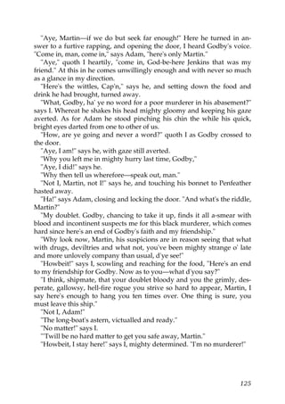 "Aye, Martin—if we do but seek far enough!" Here he turned in an-
swer to a furtive rapping, and opening the door, I heard Godby's voice.
"Come in, man, come in," says Adam, "here's only Martin."
   "Aye," quoth I heartily, "come in, God-be-here Jenkins that was my
friend." At this in he comes unwillingly enough and with never so much
as a glance in my direction.
   "Here's the wittles, Cap'n," says he, and setting down the food and
drink he had brought, turned away.
   "What, Godby, ha' ye no word for a poor murderer in his abasement?"
says I. Whereat he shakes his head mighty gloomy and keeping his gaze
averted. As for Adam he stood pinching his chin the while his quick,
bright eyes darted from one to other of us.
   "How, are ye going and never a word?" quoth I as Godby crossed to
the door.
   "Aye, I am!" says he, with gaze still averted.
   "Why you left me in mighty hurry last time, Godby,"
   "Aye, I did!" says he.
   "Why then tell us wherefore—speak out, man."
   "Not I, Martin, not I!" says he, and touching his bonnet to Penfeather
hasted away.
   "Ha!" says Adam, closing and locking the door. "And what's the riddle,
Martin?"
   "My doublet. Godby, chancing to take it up, finds it all a-smear with
blood and incontinent suspects me for this black murderer, which comes
hard since here's an end of Godby's faith and my friendship."
   "Why look now, Martin, his suspicions are in reason seeing that what
with drugs, deviltries and what not, you've been mighty strange o' late
and more unlovely company than usual, d'ye see!"
   "Howbeit!" says I, scowling and reaching for the food, "Here's an end
to my friendship for Godby. Now as to you—what d'you say?"
   "I think, shipmate, that your doublet bloody and you the grimly, des-
perate, gallowsy, hell-fire rogue you strive so hard to appear, Martin, I
say here's enough to hang you ten times over. One thing is sure, you
must leave this ship."
   "Not I, Adam!"
   "The long-boat's astern, victualled and ready."
   "No matter!" says I.
   "'Twill be no hard matter to get you safe away, Martin."
   "Howbeit, I stay here!" says I, mighty determined. "I'm no murderer!"




                                                                     125
 