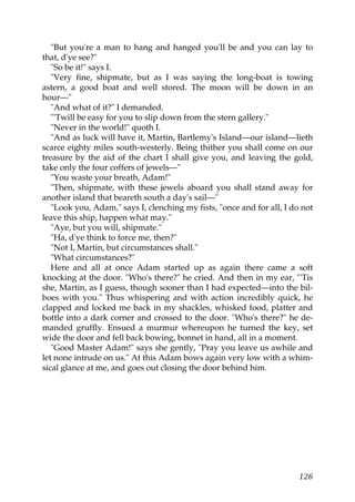 "But you're a man to hang and hanged you'll be and you can lay to
that, d'ye see?"
   "So be it!" says I.
   "Very fine, shipmate, but as I was saying the long-boat is towing
astern, a good boat and well stored. The moon will be down in an
hour—"
   "And what of it?" I demanded.
   "'Twill be easy for you to slip down from the stern gallery."
   "Never in the world!" quoth I.
   "And as luck will have it, Martin, Bartlemy's Island—our island—lieth
scarce eighty miles south-westerly. Being thither you shall come on our
treasure by the aid of the chart I shall give you, and leaving the gold,
take only the four coffers of jewels—"
   "You waste your breath, Adam!"
   "Then, shipmate, with these jewels aboard you shall stand away for
another island that beareth south a day's sail—"
   "Look you, Adam," says I, clenching my fists, "once and for all, I do not
leave this ship, happen what may."
   "Aye, but you will, shipmate."
   "Ha, d'ye think to force me, then?"
   "Not I, Martin, but circumstances shall."
   "What circumstances?"
   Here and all at once Adam started up as again there came a soft
knocking at the door. "Who's there?" he cried. And then in my ear, "'Tis
she, Martin, as I guess, though sooner than I had expected—into the bil-
boes with you." Thus whispering and with action incredibly quick, he
clapped and locked me back in my shackles, whisked food, platter and
bottle into a dark corner and crossed to the door. "Who's there?" he de-
manded gruffly. Ensued a murmur whereupon he turned the key, set
wide the door and fell back bowing, bonnet in hand, all in a moment.
   "Good Master Adam!" says she gently, "Pray you leave us awhile and
let none intrude on us." At this Adam bows again very low with a whim-
sical glance at me, and goes out closing the door behind him.




                                                                        126
 