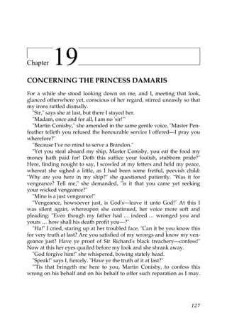 Chapter    19
CONCERNING THE PRINCESS DAMARIS
For a while she stood looking down on me, and I, meeting that look,
glanced otherwhere yet, conscious of her regard, stirred uneasily so that
my irons rattled dismally.
  "Sir," says she at last, but there I stayed her.
  "Madam, once and for all, I am no 'sir!'"
  "Martin Conisby," she amended in the same gentle voice, "Master Pen-
feather telleth you refused the honourable service I offered—I pray you
wherefore?"
  "Because I've no mind to serve a Brandon."
  "Yet you steal aboard my ship, Master Conisby, you eat the food my
money hath paid for! Doth this suffice your foolish, stubborn pride?"
Here, finding nought to say, I scowled at my fetters and held my peace,
whereat she sighed a little, as I had been some fretful, peevish child:
"Why are you here in my ship?" she questioned patiently. "Was it for
vengeance? Tell me," she demanded, "is it that you came yet seeking
your wicked vengeance?"
  "Mine is a just vengeance!"
  "Vengeance, howsoever just, is God's—leave it unto God!" At this I
was silent again, whereupon she continued, her voice more soft and
pleading: "Even though my father had … indeed … wronged you and
yours … how shall his death profit you—?"
  "Ha!" I cried, staring up at her troubled face, "Can it be you know this
for very truth at last? Are you satisfied of my wrongs and know my ven-
geance just? Have ye proof of Sir Richard's black treachery—confess!"
Now at this her eyes quailed before my look and she shrank away.
  "God forgive him!" she whispered, bowing stately head.
  "Speak!" says I, fiercely. "Have ye the truth of it at last?"
  "'Tis that bringeth me here to you, Martin Conisby, to confess this
wrong on his behalf and on his behalf to offer such reparation as I may.




                                                                      127
 