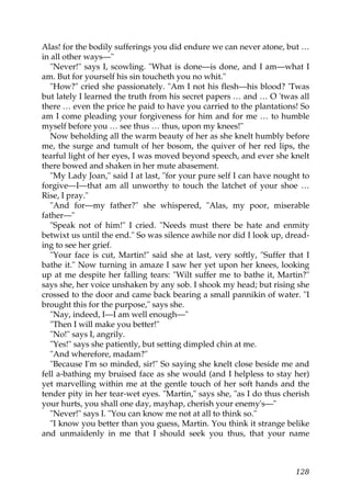 Alas! for the bodily sufferings you did endure we can never atone, but …
in all other ways—"
   "Never!" says I, scowling. "What is done—is done, and I am—what I
am. But for yourself his sin toucheth you no whit."
   "How?" cried she passionately. "Am I not his flesh—his blood? 'Twas
but lately I learned the truth from his secret papers … and … O 'twas all
there … even the price he paid to have you carried to the plantations! So
am I come pleading your forgiveness for him and for me … to humble
myself before you … see thus … thus, upon my knees!"
   Now beholding all the warm beauty of her as she knelt humbly before
me, the surge and tumult of her bosom, the quiver of her red lips, the
tearful light of her eyes, I was moved beyond speech, and ever she knelt
there bowed and shaken in her mute abasement.
   "My Lady Joan," said I at last, "for your pure self I can have nought to
forgive—I—that am all unworthy to touch the latchet of your shoe …
Rise, I pray."
   "And for—my father?" she whispered, "Alas, my poor, miserable
father—"
   "Speak not of him!" I cried. "Needs must there be hate and enmity
betwixt us until the end." So was silence awhile nor did I look up, dread-
ing to see her grief.
   "Your face is cut, Martin!" said she at last, very softly, "Suffer that I
bathe it." Now turning in amaze I saw her yet upon her knees, looking
up at me despite her falling tears: "Wilt suffer me to bathe it, Martin?"
says she, her voice unshaken by any sob. I shook my head; but rising she
crossed to the door and came back bearing a small pannikin of water. "I
brought this for the purpose," says she.
   "Nay, indeed, I—I am well enough—"
   "Then I will make you better!"
   "No!" says I, angrily.
   "Yes!" says she patiently, but setting dimpled chin at me.
   "And wherefore, madam?"
   "Because I'm so minded, sir!" So saying she knelt close beside me and
fell a-bathing my bruised face as she would (and I helpless to stay her)
yet marvelling within me at the gentle touch of her soft hands and the
tender pity in her tear-wet eyes. "Martin," says she, "as I do thus cherish
your hurts, you shall one day, mayhap, cherish your enemy's—"
   "Never!" says I. "You can know me not at all to think so."
   "I know you better than you guess, Martin. You think it strange belike
and unmaidenly in me that I should seek you thus, that your name



                                                                        128
 