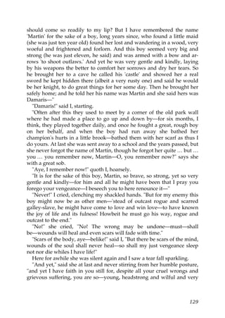 should come so readily to my lip? But I have remembered the name
'Martin' for the sake of a boy, long years since, who found a little maid
(she was just ten year old) found her lost and wandering in a wood, very
woeful and frightened and forlorn. And this boy seemed very big and
strong (he was just eleven, he said) and was armed with a bow and ar-
rows 'to shoot outlaws.' And yet he was very gentle and kindly, laying
by his weapons the better to comfort her sorrows and dry her tears. So
he brought her to a cave he called his 'castle' and showed her a real
sword he kept hidden there (albeit a very rusty one) and said he would
be her knight, to do great things for her some day. Then he brought her
safely home; and he told her his name was Martin and she said hers was
Damaris—"
   "Damaris!" said I, starting.
   "Often after this they used to meet by a corner of the old park wall
where he had made a place to go up and down by—for six months, I
think, they played together daily, and once he fought a great, rough boy
on her behalf, and when the boy had run away she bathed her
champion's hurts in a little brook—bathed them with her scarf as thus I
do yours. At last she was sent away to a school and the years passed, but
she never forgot the name of Martin, though he forgot her quite … but …
you … you remember now, Martin—O, you remember now?" says she
with a great sob.
   "Aye, I remember now!" quoth I, hoarsely.
   "It is for the sake of this boy, Martin, so brave, so strong, yet so very
gentle and kindly—for him and all he might have been that I pray you
forego your vengeance—I beseech you to here renounce it—"
   "Never!" I cried, clenching my shackled hands. "But for my enemy this
boy might now be as other men—'stead of outcast rogue and scarred
galley-slave, he might have come to love and win love—to have known
the joy of life and its fulness! Howbeit he must go his way, rogue and
outcast to the end."
   "No!" she cried, "No! The wrong may be undone—must—shall
be—wounds will heal and even scars will fade with time."
   "Scars of the body, aye—belike!" said I, "But there be scars of the mind,
wounds of the soul shall never heal—so shall my just vengeance sleep
not nor die whiles I have life!"
   Here for awhile she was silent again and I saw a tear fall sparkling.
   "And yet," said she at last and never stirring from her humble posture,
"and yet I have faith in you still for, despite all your cruel wrongs and
grievous suffering, you are so—young, headstrong and wilful and very



                                                                        129
 