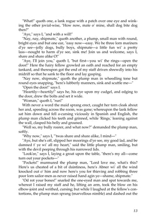 "What!" quoth one, a lank rogue with a patch over one eye and wink-
ing the other jovial-wise, "How now, mate o' mine, shall dog bite dog
then?"
  "Aye," says I, "and with a will!"
  "Nay, nay, shipmate," quoth another, a plump, small man with round,
bright eyes and but one ear, "easy now—easy. We be three lorn mariners
d'ye see—jolly dogs, bully boys, shipmate—a little fun wi' a pretty
lass—nought to harm d'ye see, sink me! Join us and welcome, says I,
share and share alike O!"
  "Aye, I'll join you," quoth I, "but first—you wi' the rings—open the
door!" Here the hairy fellow growled an oath and reached for an empty
tankard, and thereupon got the end of my staff driven shrewdly into his
midriff so that he sank to the floor and lay gasping.
  "Nay now, shipmate," quoth the plump man in wheedling tone but
round eyes snapping, "here's lubberly manners, sink and scuttle me—"
  "Open the door!" says I.
  "Heartily—heartily!" says he, his eye upon my cudgel, and edging to
the door, drew the bolts and set it wide.
  "Woman," quoth I, "run!"
  With never a word the maid sprang erect, caught her torn cloak about
her and, speeding across the room, was gone; whereupon the lank fellow
sat him down and fell a-cursing viciously in Spanish and English, the
plump man clicked his teeth and grinned, while 'Rings,' leaning against
the wall, clasped his belly and groaned.
  "Well so, my bully roarer, and what now?" demanded the plump man,
softly.
  "Why now," says I, "'twas share and share alike, I mind—"
  "Aye, but she's off, slipped her moorings d'ye see, my good lad, and be
damned t' ye wi' all my heart," said the little plump man, smiling, but
with the devil peeping through his narrowed lids.
  "Look'ee," says I, laying a groat upon the table, "there's my all—come
turn out your pockets—"
  "Pockets!" murmured the plump man, "Lord love me, what's this?
Here's us cheated of a bit of daintiness, here's Abner wi' all the wind
knocked out o' him and now here's you for thieving and robbing three
poor lorn sailor-men as never raised hand agin ye—shame, shipmate."
  "Od rot your bones!" snarled the one-eyed man and spat towards me,
whereat I raised my staff and he, lifting an arm, took the blow on his
elbow-joint and writhed, cursing; but while I laughed at the fellow's con-
tortions, the plump man sprang (marvellous nimble) and dashed out the



                                                                       13
 