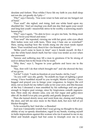 desolate and forlorn. Thus whiles I have life my faith in you shall sleep
not nor die, yet greatly do I pity—"
   "Pity?" says I fiercely, "You were wiser to hate and see me hanged out
of hand."
   "Poor soul!" she sighed, and rising, laid one white hand upon my
shackled fist. "And yet mayhap you shall one day find again your sweet
and long-lost youth—meanwhile strive to be worthy a sorrowing maid's
honest pity."
   "Pity?" says I again, "'Tis akin to love—so give me hate, 'tis thing most
natural 'twixt your blood and mine."
   "Poor soul!" she repeated, viewing me with her great, calm eyes albeit
their lashes were wet with tears, "How may I hate one so wretched?"
Here, seeing mayhap how the words stung me she must needs repeat
them: "Poor wretched soul, thou'rt far—far beneath my hate."
   "Belike you'll come to learn in time!" says I, beside myself. At this I
saw the white hand clench itself, but her voice was tender as ever when
she answered:
   "Sorrow and suffering may lift a man to greatness if he be strong of
soul or debase him to the brute if he be weak."
   "Why then," says I, "begone to your gallants and leave me to the
brutes."
   "Nay, first will I do that which brought me!" and she showed the key
of my gyves.
   "Let be!" I cried, "I seek no freedom at your hands—let be, I say!"
   "As you will!" says she, gently. "So endeth my hope of righting a great
wrong. I have humbled myself to you to-night, Martin Conisby. I have
begged and prayed you to forego your vengeance, to forgive the evil
done, not so much for my father's sake as for your own, and this because
of the boy I dreamed a man ennobled by his sufferings and one great
enough to forgive past wrongs, since by forgiveness cometh regenera-
tion. Here ends my dream—alas, you are but rogue and galley-slave
after all. So shall I ever pity you greatly and greatly despise you!"
   Then she turned slowly away and went from me, closing and locking
the door, and left me once more in the black dark, but now full of yet
blacker thoughts.
   To be scorned by her! And she—a Brandon!
   And now I (miserable wretch that I was) giving no thought to the pos-
sibility of my so speedy dissolution, raged in my bonds, wasting myself
in futile imprecations against this woman who (as it seemed to me in my
blind and brutish anger) had but come to triumph over me in my



                                                                        130
 