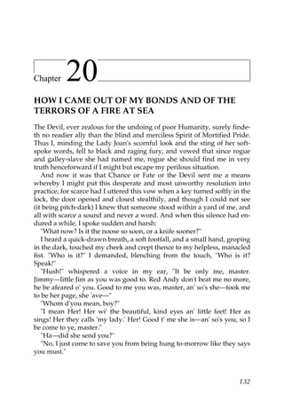 Chapter    20
HOW I CAME OUT OF MY BONDS AND OF THE
TERRORS OF A FIRE AT SEA
The Devil, ever zealous for the undoing of poor Humanity, surely finde-
th no readier ally than the blind and merciless Spirit of Mortified Pride.
Thus I, minding the Lady Joan's scornful look and the sting of her soft-
spoke words, fell to black and raging fury, and vowed that since rogue
and galley-slave she had named me, rogue she should find me in very
truth henceforward if I might but escape my perilous situation.
   And now it was that Chance or Fate or the Devil sent me a means
whereby I might put this desperate and most unworthy resolution into
practice; for scarce had I uttered this vow when a key turned softly in the
lock, the door opened and closed stealthily, and though I could not see
(it being pitch-dark) I knew that someone stood within a yard of me, and
all with scarce a sound and never a word. And when this silence had en-
dured a while, I spoke sudden and harsh:
   "What now? Is it the noose so soon, or a knife sooner?"
   I heard a quick-drawn breath, a soft footfall, and a small hand, groping
in the dark, touched my cheek and crept thence to my helpless, manacled
fist. "Who is it?" I demanded, blenching from the touch, "Who is it?
Speak!"
   "Hush!" whispered a voice in my ear, "It be only me, master.
Jimmy—little Jim as you was good to. Red Andy don't beat me no more,
he be afeared o' you. Good to me you was, master, an' so's she—took me
to be her page, she 'ave—"
   "Whom d'you mean, boy?"
   "I mean Her! Her wi' the beautiful, kind eyes an' little feet! Her as
sings! Her they calls 'my lady.' Her! Good t' me she is—an' so's you, so I
be come to ye, master."
   "Ha—did she send you?"
   "No, I just come to save you from being hung to-morrow like they says
you must."



                                                                       132
 
