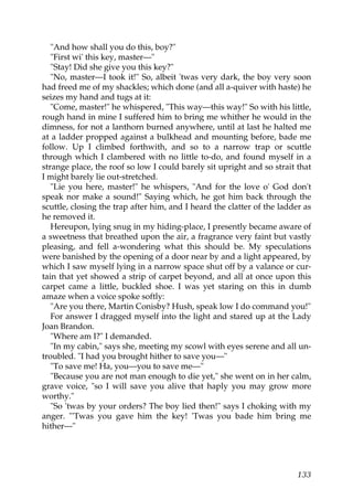 "And how shall you do this, boy?"
   "First wi' this key, master—"
   "Stay! Did she give you this key?"
   "No, master—I took it!" So, albeit 'twas very dark, the boy very soon
had freed me of my shackles; which done (and all a-quiver with haste) he
seizes my hand and tugs at it:
   "Come, master!" he whispered, "This way—this way!" So with his little,
rough hand in mine I suffered him to bring me whither he would in the
dimness, for not a lanthorn burned anywhere, until at last he halted me
at a ladder propped against a bulkhead and mounting before, bade me
follow. Up I climbed forthwith, and so to a narrow trap or scuttle
through which I clambered with no little to-do, and found myself in a
strange place, the roof so low I could barely sit upright and so strait that
I might barely lie out-stretched.
   "Lie you here, master!" he whispers, "And for the love o' God don't
speak nor make a sound!" Saying which, he got him back through the
scuttle, closing the trap after him, and I heard the clatter of the ladder as
he removed it.
   Hereupon, lying snug in my hiding-place, I presently became aware of
a sweetness that breathed upon the air, a fragrance very faint but vastly
pleasing, and fell a-wondering what this should be. My speculations
were banished by the opening of a door near by and a light appeared, by
which I saw myself lying in a narrow space shut off by a valance or cur-
tain that yet showed a strip of carpet beyond, and all at once upon this
carpet came a little, buckled shoe. I was yet staring on this in dumb
amaze when a voice spoke softly:
   "Are you there, Martin Conisby? Hush, speak low I do command you!"
   For answer I dragged myself into the light and stared up at the Lady
Joan Brandon.
   "Where am I?" I demanded.
   "In my cabin," says she, meeting my scowl with eyes serene and all un-
troubled. "I had you brought hither to save you—"
   "To save me! Ha, you—you to save me—"
   "Because you are not man enough to die yet," she went on in her calm,
grave voice, "so I will save you alive that haply you may grow more
worthy."
   "So 'twas by your orders? The boy lied then!" says I choking with my
anger. "'Twas you gave him the key! 'Twas you bade him bring me
hither—"




                                                                         133
 