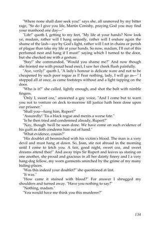 "Where none shall dare seek you!" says she, all unmoved by my bitter
rage, "So do I give you life, Martin Conisby, praying God you may find
your manhood one day—"
   "Life!" quoth I, getting to my feet, "My life at your hands? Now look
ye, madam, rather will I hang unjustly, rather will I endure again the
shame of the lash—aye by God's light, rather will I rot in chains or perish
of plague than take my life at your hands. So now, madam, I'll out of this
perfumed nest and hang if I must!" saying which I turned to the door,
but she checked me with a gesture.
   "Stay!" she commanded, "Would you shame me?" And now though
she fronted me with proud head erect, I saw her cheek flush painfully.
   "Aye, verily!" quoth I, "A lady's honour is delicate ware and not to be
cheapened by such poor rogue as I! Fear nothing, lady, I will go as—" I
stopped all at once, as came footsteps without and a light tapping on the
door.
   "Who is it?" she called, lightly enough, and shot the bolt with nimble
fingers.
   "Only I, sweet coz," answered a gay voice, "And I come but to warn
you not to venture on deck to-morrow till justice hath been done upon
our prisoner."
   "Shall you—hang him, Rupert?"
   "Assuredly! 'Tis a black rogue and merits a worse fate."
   "Is he then tried and condemned already, Rupert?"
   "Nay, though 'twill be soon done. We have come on such evidence of
his guilt as doth condemn him out of hand."
   "What evidence, cousin?"
   "His doublet all besmirched with his victim's blood. The man is a very
devil and must hang at dawn. So, Joan, stir not abroad in the morning
until I come to fetch you. A fair, good night, sweet coz, and sweet
dreams attend thee!" And away trips Sir Rupert and leaves us staring on
one another, she proud and gracious in all her dainty finery and I a very
hang-dog fellow, my worn garments smirched by the grime of my many
hiding-places.
   "Was this indeed your doublet?" she questioned at last.
   "It was."
   "How came it stained with blood?" For answer I shrugged my
shoulders and turned away. "Have you nothing to say?"
   "Nothing, madam."
   "You would have me think you this murderer?"




                                                                       134
 