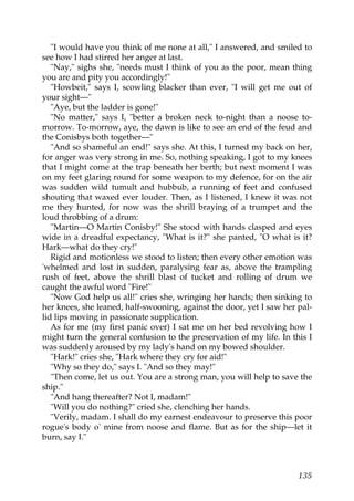 "I would have you think of me none at all," I answered, and smiled to
see how I had stirred her anger at last.
   "Nay," sighs she, "needs must I think of you as the poor, mean thing
you are and pity you accordingly!"
   "Howbeit," says I, scowling blacker than ever, "I will get me out of
your sight—"
   "Aye, but the ladder is gone!"
   "No matter," says I, "better a broken neck to-night than a noose to-
morrow. To-morrow, aye, the dawn is like to see an end of the feud and
the Conisbys both together—"
   "And so shameful an end!" says she. At this, I turned my back on her,
for anger was very strong in me. So, nothing speaking, I got to my knees
that I might come at the trap beneath her berth; but next moment I was
on my feet glaring round for some weapon to my defence, for on the air
was sudden wild tumult and hubbub, a running of feet and confused
shouting that waxed ever louder. Then, as I listened, I knew it was not
me they hunted, for now was the shrill braying of a trumpet and the
loud throbbing of a drum:
   "Martin—O Martin Conisby!" She stood with hands clasped and eyes
wide in a dreadful expectancy, "What is it?" she panted, "O what is it?
Hark—what do they cry!"
   Rigid and motionless we stood to listen; then every other emotion was
'whelmed and lost in sudden, paralysing fear as, above the trampling
rush of feet, above the shrill blast of tucket and rolling of drum we
caught the awful word "Fire!"
   "Now God help us all!" cries she, wringing her hands; then sinking to
her knees, she leaned, half-swooning, against the door, yet I saw her pal-
lid lips moving in passionate supplication.
   As for me (my first panic over) I sat me on her bed revolving how I
might turn the general confusion to the preservation of my life. In this I
was suddenly aroused by my lady's hand on my bowed shoulder.
   "Hark!" cries she, "Hark where they cry for aid!"
   "Why so they do," says I. "And so they may!"
   "Then come, let us out. You are a strong man, you will help to save the
ship."
   "And hang thereafter? Not I, madam!"
   "Will you do nothing?" cried she, clenching her hands.
   "Verily, madam. I shall do my earnest endeavour to preserve this poor
rogue's body o' mine from noose and flame. But as for the ship—let it
burn, say I."



                                                                      135
 