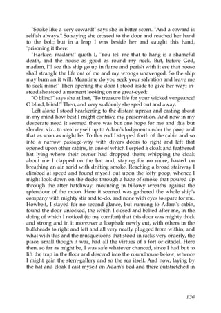 "Spoke like a very coward!" says she in bitter scorn. "And a coward is
selfish always." So saying she crossed to the door and reached her hand
to the bolt; but in a leap I was beside her and caught this hand,
'prisoning it there:
   "Hark'ee, madam!" quoth I, "You tell me that to hang is a shameful
death, and the noose as good as round my neck. But, before God,
madam, I'll see this ship go up in flame and perish with it ere that noose
shall strangle the life out of me and my wrongs unavenged. So the ship
may burn an it will. Meantime do you seek your salvation and leave me
to seek mine!" Then opening the door I stood aside to give her way; in-
stead she stood a moment looking on me great-eyed:
   "O blind!" says she at last, "To treasure life for your wicked vengeance!
O blind, blind!" Then, and very suddenly she sped out and away.
   Left alone I stood hearkening to the distant uproar and casting about
in my mind how best I might contrive my preservation. And now in my
desperate need it seemed there was but one hope for me and this but
slender, viz., to steal myself up to Adam's lodgment under the poop and
that as soon as might be. To this end I stepped forth of the cabin and so
into a narrow passage-way with divers doors to right and left that
opened upon other cabins, in one of which I espied a cloak and feathered
hat lying where their owner had dropped them; whipping the cloak
about me I clapped on the hat and, staying for no more, hasted on
breathing an air acrid with drifting smoke. Reaching a broad stairway I
climbed at speed and found myself out upon the lofty poop, whence I
might look down on the decks through a haze of smoke that poured up
through the after hatchway, mounting in billowy wreaths against the
splendour of the moon. Here it seemed was gathered the whole ship's
company with mighty stir and to-do, and none with eyes to spare for me.
Howbeit, I stayed for no second glance, but running to Adam's cabin,
found the door unlocked, the which I closed and bolted after me, in the
doing of which I noticed (to my comfort) that this door was mighty thick
and strong and in it moreover a loophole newly cut, with others in the
bulkheads to right and left and all very neatly plugged from within; and
what with this and the musquetoons that stood in racks very orderly, the
place, small though it was, had all the virtues of a fort or citadel. Here
then, so far as might be, I was safe whatever chanced, since I had but to
lift the trap in the floor and descend into the roundhouse below, whence
I might gain the stern-gallery and so the sea itself. And now, laying by
the hat and cloak I cast myself on Adam's bed and there outstretched in




                                                                        136
 