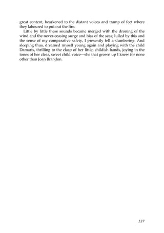 great content, hearkened to the distant voices and tramp of feet where
they laboured to put out the fire.
   Little by little these sounds became merged with the droning of the
wind and the never-ceasing surge and hiss of the seas; lulled by this and
the sense of my comparative safety, I presently fell a-slumbering. And
sleeping thus, dreamed myself young again and playing with the child
Damaris, thrilling to the clasp of her little, childish hands, joying in the
tones of her clear, sweet child voice—she that grown up I knew for none
other than Joan Brandon.




                                                                        137
 