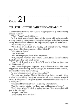 Chapter    21
TELLETH HOW THE SAID FIRE CAME ABOUT
"Lord love me, shipmate, here's you to hang at peep o' day and a-smiling
in your dreams!"
   "What—Adam!" says I, sitting up.
   "In few short hours, Martin, here will be ninety odd souls earnestly
seeking to swing you up to the main-yard and you a-slumbering sweet
as any innocent babe, and burn me, shipmate, I love you the better for't!"
   "What of the fire, Adam?"
   "Why, 'twas an excellent fire, Martin, and smoked bravely! What's
more it served its divers purposes whiles it lasted."
   "Is it out then, Adam?"
   "This two hours."
   "And what might you mean by its purposes?"
   "Well, mayhap you were one o' them, Martin. Here's the second time
fire hath served ye well, you'll mind."
   "How!" I cried, starting to my feet, "Will you be telling me 'twas you
set this fire going?"
   "As to the other purpose, shipmate, 'tis yonder—hark to it!" And smil-
ing grimly, Adam held up a sinewy finger, as, from somewhere forward,
rose a confused and dismal wailing.
   "In heaven's name what's toward now, Adam?"
   "The crew are singing, Martin, likewise they dance, presently they
shall fall a-quarrelling, then grow pot-valiant, all in regular and accepted
order. Already one poor rogue hath been aft to demand the women of us
d'ye see, and—"
   "To demand the women!" says I in gasping astonishment.
   "Aye, the women, Martin—my Lady Joan and her maid, d'ye see."
   "God's love, Adam!" I cried, gripping his arm, "And you—what said
you to the vile dog?"
   "Nought! I shot him!"
   "Is the mutiny broke out then?"



                                                                        138
 