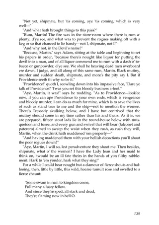 "Not yet, shipmate, but 'tis coming, aye 'tis coming, which is very
well—"
   "And what hath brought things to this pass?"
   "Rum, Martin! The fire was in the store-room where there is rum a-
plenty, d'ye see, and what was to prevent the rogues making off with a
keg or so that chanced to lie handy—not I, shipmate, not I!"
   "And why not, in the Devil's name?"
   "Because, Martin," says Adam, sitting at the table and beginning to set
his papers in order, "because there's nought like liquor for putting the
devil into a man, and of all liquor commend me to rum with a dash o' to-
bacco or gunpowder, d'ye see. We shall be heaving dead men overboard
ere dawn, I judge, and all along of this same rum, Martin. Black mutiny,
murder and sudden death, shipmate, and more's the pity say I. But if
Providence seeth fit why so be it."
   "Providence!" quoth I, scowling down into his impassive face, "Dare ye
talk of Providence? 'Twas you set this bloody business a-foot."
   "Aye, Martin, it was!" says he nodding. "As to Providence—look'ee
now, if you can ape Providence to your own ends, which is vengeance
and bloody murder, I can do as much for mine, which is to save the lives
of such as stand true to me and the ship—not to mention the women.
There's Tressady skulking below, and I have but contrived that the
mutiny should come in my time rather than his and theirs. As it is, we
are prepared, fifteen stout lads lie in the round-house below with mus-
quetoon and fusee, and every gun and swivel that will bear (falconet and
paterero) aimed to sweep the waist when they rush, as rush they will,
Martin, when the drink hath maddened 'em properly—"
   "And having maddened them with your hellish decoctions you'll shoot
the poor rogues down?"
   "Aye, Martin, I will so, lest peradventure they shoot me. Then besides,
shipmate, what o' the women? I have the Lady Joan and her maid to
think on, 'twould be an ill fate theirs in the hands of yon filthy rabble-
ment. Hark to 'em yonder, hark what they sing!"
   For a while I could hear nought but a clamour of fierce shouts and hal-
looing, then, little by little, this wild, hoarse tumult rose and swelled to a
fierce chaunt:

   "Some swam in rum to kingdom come,
   Full many a lusty fellow.
   And since they're sped, all stark and dead,
   They're flaming now in hell O.



                                                                          139
 