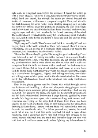 light and, as I stepped from before the window, I heard the lattice go
with a crash of glass. Followed a long, tense moment wherein we all (as I
judge) held our breath, for though the storm yet roared beyond the
shattered casement, within was a comparative quiet. Thus, as I stood in
the dark listening for some rustle, some stealthy creeping step to guide
my next blow, I thrust away my pistol and changing my staff to my right
hand, drew forth the broad-bladed sailor's knife I carried, and so waited
mighty eager and alert, but heard only the far-off booming of the wind.
Then a floorboard creaked faintly to my left, and turning short, I whirled
my staff, felt it strike home and heard a fierce cry and the uneven tread
of staggering feet.
   "Fight, rogues!" cried I. "Here's meat and drink to me—fight!" and set-
ting my back to the wall I waited for their rush. Instead I heard a hoarse
whispering, lost all at once in a woman's shrill scream out beyond the
casement, and thereafter a loud voice that hailed:
   "House ho! House ahoy! Light ho! Show a glim, ye drunken dogs!" and
here followed a rush of roaring sea-oaths, drowned in a scream, louder,
wilder than before. Then, while this distressful cry yet thrilled upon the
air, pandemonium broke loose about me, shouts, cries and a rush and
trample of feet; the table went over with a crash and the darkness about
me rained blows. But as they struck random and fierce, so struck I and
(as I do think) made right goodly play with my hedge-stake until, caught
by a chance blow, I staggered, tripped and, falling headlong, found my-
self rolling upon sodden grass outside the shattered window. For a mo-
ment I lay half-dazed and found in the wind and rain vasty comfort and
refreshment.
   Then in the pitchy gloom hard by I heard that which brought me to
my feet—an evil scuffling, a close and desperate struggling—a man's
hoarse laugh and a woman's pitiful pleading and sobbing. I had lost my
staff, but I yet grasped my knife, and with this held point upwards and
my left hand outstretched before me, I crept forward guided by these
sounds. My fingers came upon hair, a woman's long, soft tresses, and I
remember marvelling at the silky feel of them; from these my hand
slipped to her waist and found there an arm that grasped her close, then,
drawing back my hand, I smote with my knife well beneath this arm and
drove in the stout blade twice. The fellow grunted and, loosing the maid,
leapt full at me, but I met him with clenched fist and he went down
headlong, and I, crouched above him and feeling him struggle to his
knees, kicked him back into the mud and thereafter leapt on him with
both feet as I had been wont to do when fighting my fellow-slaves in



                                                                       14
 