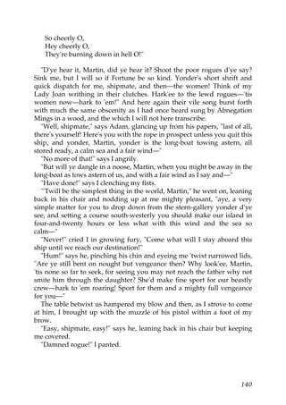 So cheerly O,
   Hey cheerly O,
   They're burning down in hell O!"

   "D'ye hear it, Martin, did ye hear it? Shoot the poor rogues d'ye say?
Sink me, but I will so if Fortune be so kind. Yonder's short shrift and
quick dispatch for me, shipmate, and then—the women! Think of my
Lady Joan writhing in their clutches. Hark'ee to the lewd rogues—'tis
women now—hark to 'em!" And here again their vile song burst forth
with much the same obscenity as I had once heard sung by Abnegation
Mings in a wood, and the which I will not here transcribe.
   "Well, shipmate," says Adam, glancing up from his papers, "last of all,
there's yourself! Here's you with the rope in prospect unless you quit this
ship, and yonder, Martin, yonder is the long-boat towing astern, all
stored ready, a calm sea and a fair wind—"
   "No more of that!" says I angrily.
   "But will ye dangle in a noose, Martin, when you might be away in the
long-boat as tows astern of us, and with a fair wind as I say and—"
   "Have done!" says I clenching my fists.
   "'Twill be the simplest thing in the world, Martin," he went on, leaning
back in his chair and nodding up at me mighty pleasant, "aye, a very
simple matter for you to drop down from the stern-gallery yonder d'ye
see, and setting a course south-westerly you should make our island in
four-and-twenty hours or less what with this wind and the sea so
calm—"
   "Never!" cried I in growing fury, "Come what will I stay aboard this
ship until we reach our destination!"
   "Hum!" says he, pinching his chin and eyeing me 'twixt narrowed lids,
"Are ye still bent on nought but vengeance then? Why look'ee, Martin,
'tis none so far to seek, for seeing you may not reach the father why not
smite him through the daughter? She'd make fine sport for our beastly
crew—hark to 'em roaring! Sport for them and a mighty full vengeance
for you—"
   The table betwixt us hampered my blow and then, as I strove to come
at him, I brought up with the muzzle of his pistol within a foot of my
brow.
   "Easy, shipmate, easy!" says he, leaning back in his chair but keeping
me covered.
   "Damned rogue!" I panted.




                                                                       140
 