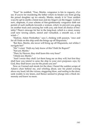 "True!" he nodded, "True, Martin, vengeance is kin to roguery, d'ye
see. If you're for murdering the father what's to hinder you from giving
the proud daughter up to—steady, Martin, steady it is! Your sudden
ways be apt to startle a timid man and my finger's on the trigger. Look'ee
now, shipmate, if your scheme of fine-gentlemanly vengeance doth not
permit of such methods towards a woman, what's to prevent you going
on another track and carrying her with you, safe from all chance of bru-
tality? There's stowage for her in the long-boat, which is a stout, roomy
craft now towing astern, stored and victualled, a smooth sea, a fair
wind—"
   "Hark'ee, Adam Penfeather," says I, choking with passion, "once and
for all I bide on this ship until she brings up off Hispaniola."
   "But then, Martin, she never will bring up off Hispaniola, not whiles I
navigate her!"
   "Ha!" I cried, "Doth my lady know of this? Doth Sir Rupert?"
   "Not yet, Martin."
   "Then, by Heaven, they shall learn this very hour!"
   "I think not, Martin."
   "And I swear they shall. Let them hang me an they will, but first they
shall hear you intend to seize the ship to your own purposes—aye, by
God, they shall know you for the pirate you are!"
   Now as I turned and strode for the door, I heard the sudden scrape of
Adam's chair behind me, and whirling about, saw his pistol a-swing
above my head, felt the vicious, staggering blow, and reeling to the door,
sank weakly to my knees, and thence seemed to plunge into a black im-
mensity and knew no more.




                                                                      141
 