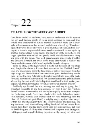 Chapter    22
TELLETH HOW WE WERE CAST ADRIFT
I awoke to a wind on my brow, very pleasant and sweet, and in my ears
the soft and drowsy ripple of water right soothing to hear, and thus
would have slumbered on but for another sound that broke out at inter-
vals, a thunderous roar that seemed to shake me where I lay. Therefore I
opened my eyes to see above me a great multitude of stars, and lay star-
ing up at them in vague and dreamy wonderment until, roused again by
another thunderclap, I raised myself and saw I lay in the stern-sheets of a
large, open boat that rocked to a gentle swell, and all about me a misty
sea grey with the dawn. Now as I gazed around me, greatly troubled
and amazed, I beheld, far away across these dim waters, a flash of red
flame, and after some while heard again the thunder of a gun.
   Little by little, as the light waxed, I made out the loom of two ships
and, despite the distance, I knew the foremost for the "Faithful Friend."
Ever and anon would come the faint crack of caliver or petronel from her
high poop, and the thunder of her stern-chase guns. And with my mind's
eyes I seemed to espy Adam firing from his loopholes to sweep the decks
forward, the while Godby and his few gunners served the great basilisks
aft, aiming them at a tall, black ship that stood hard in their wake, yaw-
ing now and then to bring her fore-chase to bear on them in answer.
   Suddenly up flamed the sun turning sea and sky to glory; but I
crouched miserable in my helplessness, for now I saw the "Faithful
Friend" steered a course that was taking her rapidly away from me upon
the freshening wind. Perceiving which bitter truth, beholding myself
thus befooled, bubbled and tricked (and my head throbbing from the
blow of Penfeather's pistol-butt) a mighty anger against him surged
within me, and shaking my fists I fell to fierce curses and revilings, like
any madman, until what with my aching head and lack of breath, I cast
myself face down and lay there spent with my futile ravings. Yet even
so, bethinking me of all my fine schemes and purposes thus brought to
nothingness and myself drifting impotent at the mercy of wind and



                                                                       142
 