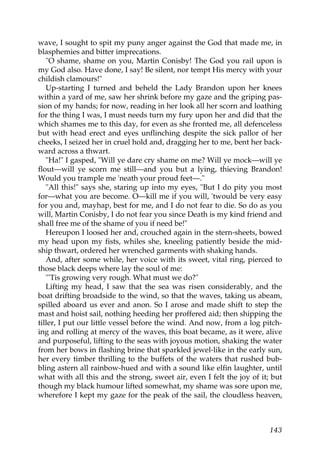 wave, I sought to spit my puny anger against the God that made me, in
blasphemies and bitter imprecations.
   "O shame, shame on you, Martin Conisby! The God you rail upon is
my God also. Have done, I say! Be silent, nor tempt His mercy with your
childish clamours!"
   Up-starting I turned and beheld the Lady Brandon upon her knees
within a yard of me, saw her shrink before my gaze and the griping pas-
sion of my hands; for now, reading in her look all her scorn and loathing
for the thing I was, I must needs turn my fury upon her and did that the
which shames me to this day, for even as she fronted me, all defenceless
but with head erect and eyes unflinching despite the sick pallor of her
cheeks, I seized her in cruel hold and, dragging her to me, bent her back-
ward across a thwart.
   "Ha!" I gasped, "Will ye dare cry shame on me? Will ye mock—will ye
flout—will ye scorn me still—and you but a lying, thieving Brandon!
Would you trample me 'neath your proud feet—."
   "All this!" says she, staring up into my eyes, "But I do pity you most
for—what you are become. O—kill me if you will, 'twould be very easy
for you and, mayhap, best for me, and I do not fear to die. So do as you
will, Martin Conisby, I do not fear you since Death is my kind friend and
shall free me of the shame of you if need be!"
   Hereupon I loosed her and, crouched again in the stern-sheets, bowed
my head upon my fists, whiles she, kneeling patiently beside the mid-
ship thwart, ordered her wrenched garments with shaking hands.
   And, after some while, her voice with its sweet, vital ring, pierced to
those black deeps where lay the soul of me:
   "'Tis growing very rough. What must we do?"
   Lifting my head, I saw that the sea was risen considerably, and the
boat drifting broadside to the wind, so that the waves, taking us abeam,
spilled aboard us ever and anon. So I arose and made shift to step the
mast and hoist sail, nothing heeding her proffered aid; then shipping the
tiller, I put our little vessel before the wind. And now, from a log pitch-
ing and rolling at mercy of the waves, this boat became, as it were, alive
and purposeful, lifting to the seas with joyous motion, shaking the water
from her bows in flashing brine that sparkled jewel-like in the early sun,
her every timber thrilling to the buffets of the waters that rushed bub-
bling astern all rainbow-hued and with a sound like elfin laughter, until
what with all this and the strong, sweet air, even I felt the joy of it; but
though my black humour lifted somewhat, my shame was sore upon me,
wherefore I kept my gaze for the peak of the sail, the cloudless heaven,



                                                                        143
 