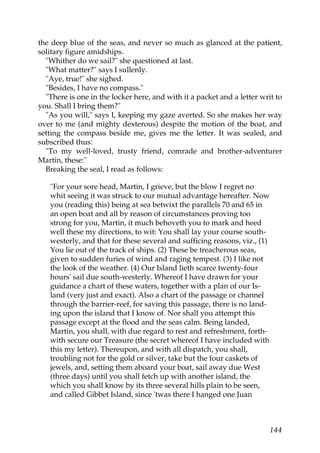 the deep blue of the seas, and never so much as glanced at the patient,
solitary figure amidships.
  "Whither do we sail?" she questioned at last.
  "What matter?" says I sullenly.
  "Aye, true!" she sighed.
  "Besides, I have no compass."
  "There is one in the locker here, and with it a packet and a letter writ to
you. Shall I bring them?"
  "As you will," says I, keeping my gaze averted. So she makes her way
over to me (and mighty dexterous) despite the motion of the boat, and
setting the compass beside me, gives me the letter. It was sealed, and
subscribed thus:
  "To my well-loved, trusty friend, comrade and brother-adventurer
Martin, these:"
  Breaking the seal, I read as follows:

   "For your sore head, Martin, I grieve, but the blow I regret no
   whit seeing it was struck to our mutual advantage hereafter. Now
   you (reading this) being at sea betwixt the parallels 70 and 65 in
   an open boat and all by reason of circumstances proving too
   strong for you, Martin, it much behoveth you to mark and heed
   well these my directions, to wit: You shall lay your course south-
   westerly, and that for these several and sufficing reasons, viz., (1)
   You lie out of the track of ships. (2) These be treacherous seas,
   given to sudden furies of wind and raging tempest. (3) I like not
   the look of the weather. (4) Our Island lieth scarce twenty-four
   hours' sail due south-westerly. Whereof I have drawn for your
   guidance a chart of these waters, together with a plan of our Is-
   land (very just and exact). Also a chart of the passage or channel
   through the barrier-reef, for saving this passage, there is no land-
   ing upon the island that I know of. Nor shall you attempt this
   passage except at the flood and the seas calm. Being landed,
   Martin, you shall, with due regard to rest and refreshment, forth-
   with secure our Treasure (the secret whereof I have included with
   this my letter). Thereupon, and with all dispatch, you shall,
   troubling not for the gold or silver, take but the four caskets of
   jewels, and, setting them aboard your boat, sail away due West
   (three days) until you shall fetch up with another island, the
   which you shall know by its three several hills plain to be seen,
   and called Gibbet Island, since 'twas there I hanged one Juan



                                                                           144
 