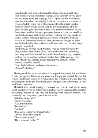 Maldonada (and richly deserved it!). Here then you shall bury
   our Treasure (four caskets) in such place as seemeth to you prop-
   er, and there await my coming. And if I join you not within two
   months, then shall this mighty treasure three-quarters thereof be
   yours. And if I come not within six months, then shall this for-
   tune be wholly yours since I shall be beyond all need of it. So
   now, Martin, good Fortune attend you. Your boat (chosen by me
   long since, and for this very purpose) is staunch, and an excellent
   sea-boat and very well stored with everything for your needs, as
   arms, clothes, food and the like. Moreover within the treasure-
   cave is all manner of stores, so that a man even though he bides
   on the land to his life's end need suffer no lack, but have his every
   comfort supplied.
   And now, as to your head, Martin, 'twill be none the worse by
   this, I judge. And for the blow, 'twas no harder than called for,
   and very well intentioned, as you shall confess one day, mayhap,
   unless you be greater fool and blinder than I take you for. How-
   beit I trust you, Martin, and in bidding you farewell for the
   nonce, subscribe myself,
   Your faithful friend and comrade to serve,
   Adam Penfeather."

   Having read this wordy missive, I crumpled it in angry fist and thrust
it into my pocket. But now she gives me the packet named therein, the
which I forthwith tossed overboard (like the wilful fool I was). Thereby
involving us in divers and many great dangers and difficulties, as you
shall learn hereafter.
   Howbeit (the wind serving) I altered our course and stood away
south-westerly even as Adam had directed, since I perceived the weather
thickening behind us and the sea heaving with uneasy motion. And
presently my companion questions me again:
   "Whither do we sail?"
   "South-westerly."
   "Aye, but whither?"
   "To an island."
   "Is it far?"
   "Two days' journey or thereabouts."
   "Do you know this island?"
   "I have never seen it."
   "Then why sail thither?"



                                                                           145
 