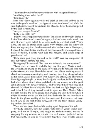 "'Tis thereabouts Penfeather would meet with us again if he may."
   "And being there, what then?"
   "God knoweth!"
   Here was silence again save for the creak of mast and timbers as we
rose to the gentle swell and the ripple of water 'neath our keel, while the
sun, high risen, blazed down from the blue, his fierce beams tempered
by the cool, sweet wind.
   "Are you hungry, Martin?"
   "Is there aught to eat?"
   "Plenty!" So saying she opened one of the lockers and brought thence a
loaf of fine white bread, a neat's tongue, a flask of wine, and a small bar-
rico of water, upon which I, for one, made an excellent meal. Which
done, she sets all things away again, very orderly, and sits elbow on
knee, staring away into the distance and with her back to me. Hereupon,
I opened the stern-locker and found therein a couple of musquetoons, a
brace of pistols, a sword with belt and hangers, and divers kegs of
powder and ball.
   "How came you lying stunned in the boat?" says my companion at
last, but without turning her head.
   "By roguery!" I answered. "But how and when did the mutiny start?"
   "'Twas when we went to fetch the boy, my little page, Marjorie and I.
He lay hurt and crying on the deck; so we ran out to him and took him
up betwixt us, and then I heard shouts and rush of feet, and they were all
about us—drunken men singing and dancing. And they struggled with
us till came Master Penfeather, with Godby and others, and after much
bitter fighting brought us away. But Marjorie, my dear, faithful Marjorie,
had taken a blow aimed at me and died … in my arms … And the great
cabin choking with powder-smoke … and wounded men who cried and
shouted. My dear, brave Marjorie! With the dark the fight began again,
and twice I feared they would break in upon us. Then Master Adam
brought me into the stern-gallery and lowered me into the boat where I
might lie secure, and so got him back into the battle. But in a little I saw a
hand in the gloom cutting at the tow-rope, and I screamed, but none
heard. And so the boat drifted away, and with the dawn I found you ly-
ing under a boat-cloak."
   When she had done, I sat awhile staring up at the peak of the sail:
   "My Lady Brandon," says I at length, "Fate hath set you in scurvy com-
pany, for I am an ill rogue, very rough and rude-mannered, and no fit
company for any woman, as you do very well know. Howbeit, I swear
that henceforth, so long as we company together, I will trouble you no



                                                                          146
 