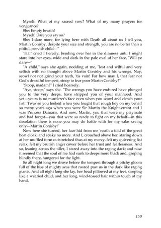 Myself: What of my sacred vow? What of my many prayers for
vengeance?
   She: Empty breath!
   Myself: Dare you say so?
   She: I dare more, for lying here with Death all about us I tell you,
Martin Conisby, despite your size and strength, you are no better than a
pitiful, peevish child—"
   "Ha!" cried I fiercely, bending over her in the dimness until I might
stare into her eyes, wide and dark in the pale oval of her face, "Will ye
dare—"
   "A child," says she again, nodding at me, "lost and wilful and very
selfish with no thought above Martin Conisby and his wrongs. Nay,
scowl not nor grind your teeth, 'tis vain! For how may I, that fear not
God's dreadful tempest, stoop to fear poor Martin Conisby?"
   "Stoop, madam?" I cried hoarsely.
   "Aye, stoop," says she. "The wrongs you have endured have plunged
you to the very deeps, have stripped you of your manhood. And
yet—yours is no murderer's face even when you scowl and clench your
fist! 'Twas so you looked when you fought that rough boy on my behalf
so many years ago when you were Sir Martin the Knight-errant and I
was Princess Damaris. And now, Martin, you that were my playmate
and had forgot—you that were so ready to fight on my behalf—in this
desolation there is none you may do battle with for my sake saving
only—Martin Conisby!"
   Now here she turned, her face hid from me 'neath a fold of the great
boat-cloak, and spake no more. And I, crouched above her, staring down
at her muffled form outstretched thus at my mercy, felt my quivering fist
relax, felt my brutish anger cower before her trust and fearlessness. And
so, leaning across the tiller, I stared away into the raging dark; and now
it seemed that the soul of me had sunk to deeps more black and, groping
blindly there, hungered for the light.
   So all night long we drove before the tempest through a pitchy gloom
full of the hiss of mighty seas that roared past us in the dark like raging
giants. And all night long she lay, her head pillowed at my feet, sleeping
like a wearied child, and her long, wind-tossed hair within touch of my
hand.




                                                                       150
 