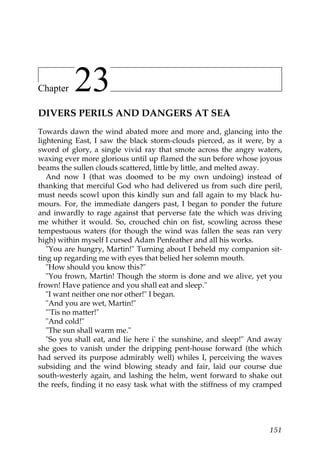 Chapter   23
DIVERS PERILS AND DANGERS AT SEA
Towards dawn the wind abated more and more and, glancing into the
lightening East, I saw the black storm-clouds pierced, as it were, by a
sword of glory, a single vivid ray that smote across the angry waters,
waxing ever more glorious until up flamed the sun before whose joyous
beams the sullen clouds scattered, little by little, and melted away.
   And now I (that was doomed to be my own undoing) instead of
thanking that merciful God who had delivered us from such dire peril,
must needs scowl upon this kindly sun and fall again to my black hu-
mours. For, the immediate dangers past, I began to ponder the future
and inwardly to rage against that perverse fate the which was driving
me whither it would. So, crouched chin on fist, scowling across these
tempestuous waters (for though the wind was fallen the seas ran very
high) within myself I cursed Adam Penfeather and all his works.
   "You are hungry, Martin!" Turning about I beheld my companion sit-
ting up regarding me with eyes that belied her solemn mouth.
   "How should you know this?"
   "You frown, Martin! Though the storm is done and we alive, yet you
frown! Have patience and you shall eat and sleep."
   "I want neither one nor other!" I began.
   "And you are wet, Martin!"
   "'Tis no matter!"
   "And cold!"
   "The sun shall warm me."
   "So you shall eat, and lie here i' the sunshine, and sleep!" And away
she goes to vanish under the dripping pent-house forward (the which
had served its purpose admirably well) whiles I, perceiving the waves
subsiding and the wind blowing steady and fair, laid our course due
south-westerly again, and lashing the helm, went forward to shake out
the reefs, finding it no easy task what with the stiffness of my cramped




                                                                    151
 