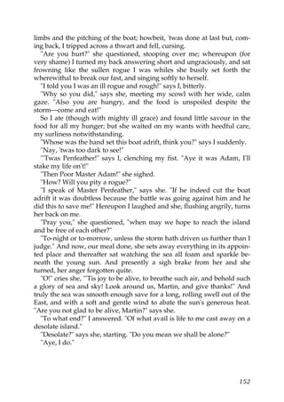 limbs and the pitching of the boat; howbeit, 'twas done at last but, com-
ing back, I tripped across a thwart and fell, cursing.
   "Are you hurt?" she questioned, stooping over me; whereupon (for
very shame) I turned my back answering short and ungraciously, and sat
frowning like the sullen rogue I was whiles she busily set forth the
wherewithal to break our fast, and singing softly to herself.
   "I told you I was an ill rogue and rough!" says I, bitterly.
   "Why so you did," says she, meeting my scowl with her wide, calm
gaze. "Also you are hungry, and the food is unspoiled despite the
storm—come and eat!"
   So I ate (though with mighty ill grace) and found little savour in the
food for all my hunger; but she waited on my wants with heedful care,
my surliness notwithstanding.
   "Whose was the hand set this boat adrift, think you?" says I suddenly.
   "Nay, 'twas too dark to see!"
   "'Twas Penfeather!" says I, clenching my fist. "Aye it was Adam, I'll
stake my life on't!"
   "Then Poor Master Adam!" she sighed.
   "How? Will you pity a rogue?"
   "I speak of Master Penfeather," says she. "If he indeed cut the boat
adrift it was doubtless because the battle was going against him and he
did this to save me!" Hereupon I laughed and she, flushing angrily, turns
her back on me.
   "Pray you," she questioned, "when may we hope to reach the island
and be free of each other?"
   "To-night or to-morrow, unless the storm hath driven us further than I
judge." And now, our meal done, she sets away everything in its appoin-
ted place and thereafter sat watching the sea all foam and sparkle be-
neath the young sun. And presently a sigh brake from her and she
turned, her anger forgotten quite.
   "O!" cries she, "'Tis joy to be alive, to breathe such air, and behold such
a glory of sea and sky! Look around us, Martin, and give thanks!" And
truly the sea was smooth enough save for a long, rolling swell out of the
East, and with a soft and gentle wind to abate the sun's generous heat.
"Are you not glad to be alive, Martin?" says she.
   "To what end?" I answered. "Of what avail is life to me cast away on a
desolate island."
   "Desolate?" says she, starting. "Do you mean we shall be alone?"
   "Aye, I do."




                                                                          152
 