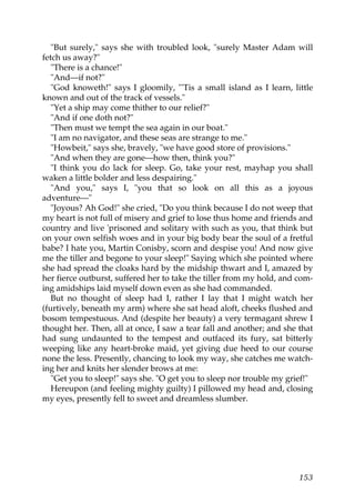 "But surely," says she with troubled look, "surely Master Adam will
fetch us away?"
   "There is a chance!"
   "And—if not?"
   "God knoweth!" says I gloomily, "'Tis a small island as I learn, little
known and out of the track of vessels."
   "Yet a ship may come thither to our relief?"
   "And if one doth not?"
   "Then must we tempt the sea again in our boat."
   "I am no navigator, and these seas are strange to me."
   "Howbeit," says she, bravely, "we have good store of provisions."
   "And when they are gone—how then, think you?"
   "I think you do lack for sleep. Go, take your rest, mayhap you shall
waken a little bolder and less despairing."
   "And you," says I, "you that so look on all this as a joyous
adventure—"
   "Joyous? Ah God!" she cried, "Do you think because I do not weep that
my heart is not full of misery and grief to lose thus home and friends and
country and live 'prisoned and solitary with such as you, that think but
on your own selfish woes and in your big body bear the soul of a fretful
babe? I hate you, Martin Conisby, scorn and despise you! And now give
me the tiller and begone to your sleep!" Saying which she pointed where
she had spread the cloaks hard by the midship thwart and I, amazed by
her fierce outburst, suffered her to take the tiller from my hold, and com-
ing amidships laid myself down even as she had commanded.
   But no thought of sleep had I, rather I lay that I might watch her
(furtively, beneath my arm) where she sat head aloft, cheeks flushed and
bosom tempestuous. And (despite her beauty) a very termagant shrew I
thought her. Then, all at once, I saw a tear fall and another; and she that
had sung undaunted to the tempest and outfaced its fury, sat bitterly
weeping like any heart-broke maid, yet giving due heed to our course
none the less. Presently, chancing to look my way, she catches me watch-
ing her and knits her slender brows at me:
   "Get you to sleep!" says she. "O get you to sleep nor trouble my grief!"
   Hereupon (and feeling mighty guilty) I pillowed my head and, closing
my eyes, presently fell to sweet and dreamless slumber.




                                                                       153
 