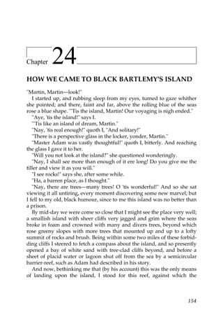Chapter    24
HOW WE CAME TO BLACK BARTLEMY'S ISLAND
"Martin, Martin—look!"
   I started up, and rubbing sleep from my eyes, turned to gaze whither
she pointed; and there, faint and far, above the rolling blue of the seas
rose a blue shape. "'Tis the island, Martin! Our voyaging is nigh ended."
   "Aye, 'tis the island!" says I.
   "'Tis like an island of dream, Martin."
   "Nay, 'tis real enough!" quoth I, "And solitary!"
   "There is a perspective glass in the locker, yonder, Martin."
   "Master Adam was vastly thoughtful!" quoth I, bitterly. And reaching
the glass I gave it to her.
   "Will you not look at the island?" she questioned wonderingly.
   "Nay, I shall see more than enough of it ere long! Do you give me the
tiller and view it as you will."
   "I see rocks!" says she, after some while.
   "Ha, a barren place, as I thought."
   "Nay, there are trees—many trees! O 'tis wonderful!" And so she sat
viewing it all untiring, every moment discovering some new marvel; but
I fell to my old, black humour, since to me this island was no better than
a prison.
   By mid-day we were come so close that I might see the place very well;
a smallish island with sheer cliffs very jagged and grim where the seas
broke in foam and crowned with many and divers trees, beyond which
rose greeny slopes with more trees that mounted up and up to a lofty
summit of rocks and brush. Being within some two miles of these forbid-
ding cliffs I steered to fetch a compass about the island, and so presently
opened a bay of white sand with tree-clad cliffs beyond, and before a
sheet of placid water or lagoon shut off from the sea by a semicircular
barrier-reef, such as Adam had described in his story.
   And now, bethinking me that (by his account) this was the only means
of landing upon the island, I stood for this reef, against which the



                                                                       154
 