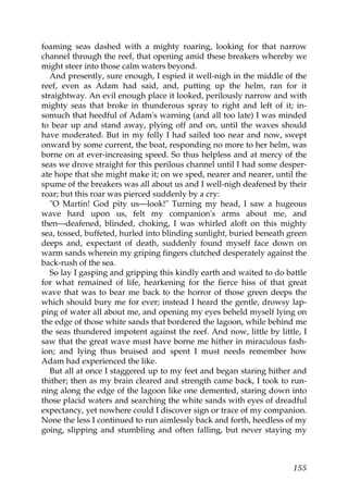 foaming seas dashed with a mighty roaring, looking for that narrow
channel through the reef, that opening amid these breakers whereby we
might steer into those calm waters beyond.
   And presently, sure enough, I espied it well-nigh in the middle of the
reef, even as Adam had said, and, putting up the helm, ran for it
straightway. An evil enough place it looked, perilously narrow and with
mighty seas that broke in thunderous spray to right and left of it; in-
somuch that heedful of Adam's warning (and all too late) I was minded
to bear up and stand away, plying off and on, until the waves should
have moderated. But in my folly I had sailed too near and now, swept
onward by some current, the boat, responding no more to her helm, was
borne on at ever-increasing speed. So thus helpless and at mercy of the
seas we drove straight for this perilous channel until I had some desper-
ate hope that she might make it; on we sped, nearer and nearer, until the
spume of the breakers was all about us and I well-nigh deafened by their
roar; but this roar was pierced suddenly by a cry:
   "O Martin! God pity us—look!" Turning my head, I saw a hugeous
wave hard upon us, felt my companion's arms about me, and
then—deafened, blinded, choking, I was whirled aloft on this mighty
sea, tossed, buffeted, hurled into blinding sunlight, buried beneath green
deeps and, expectant of death, suddenly found myself face down on
warm sands wherein my griping fingers clutched desperately against the
back-rush of the sea.
   So lay I gasping and gripping this kindly earth and waited to do battle
for what remained of life, hearkening for the fierce hiss of that great
wave that was to bear me back to the horror of those green deeps the
which should bury me for ever; instead I heard the gentle, drowsy lap-
ping of water all about me, and opening my eyes beheld myself lying on
the edge of those white sands that bordered the lagoon, while behind me
the seas thundered impotent against the reef. And now, little by little, I
saw that the great wave must have borne me hither in miraculous fash-
ion; and lying thus bruised and spent I must needs remember how
Adam had experienced the like.
   But all at once I staggered up to my feet and began staring hither and
thither; then as my brain cleared and strength came back, I took to run-
ning along the edge of the lagoon like one demented, staring down into
those placid waters and searching the white sands with eyes of dreadful
expectancy, yet nowhere could I discover sign or trace of my companion.
None the less I continued to run aimlessly back and forth, heedless of my
going, slipping and stumbling and often falling, but never staying my



                                                                      155
 
