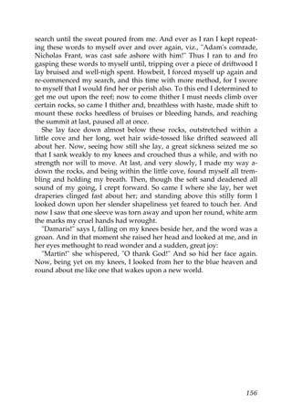 search until the sweat poured from me. And ever as I ran I kept repeat-
ing these words to myself over and over again, viz., "Adam's comrade,
Nicholas Frant, was cast safe ashore with him!" Thus I ran to and fro
gasping these words to myself until, tripping over a piece of driftwood I
lay bruised and well-nigh spent. Howbeit, I forced myself up again and
re-commenced my search, and this time with more method, for I swore
to myself that I would find her or perish also. To this end I determined to
get me out upon the reef; now to come thither I must needs climb over
certain rocks, so came I thither and, breathless with haste, made shift to
mount these rocks heedless of bruises or bleeding hands, and reaching
the summit at last, paused all at once.
   She lay face down almost below these rocks, outstretched within a
little cove and her long, wet hair wide-tossed like drifted seaweed all
about her. Now, seeing how still she lay, a great sickness seized me so
that I sank weakly to my knees and crouched thus a while, and with no
strength nor will to move. At last, and very slowly, I made my way a-
down the rocks, and being within the little cove, found myself all trem-
bling and holding my breath. Then, though the soft sand deadened all
sound of my going, I crept forward. So came I where she lay, her wet
draperies clinged fast about her; and standing above this stilly form I
looked down upon her slender shapeliness yet feared to touch her. And
now I saw that one sleeve was torn away and upon her round, white arm
the marks my cruel hands had wrought.
   "Damaris!" says I, falling on my knees beside her, and the word was a
groan. And in that moment she raised her head and looked at me, and in
her eyes methought to read wonder and a sudden, great joy:
   "Martin!" she whispered, "O thank God!" And so hid her face again.
Now, being yet on my knees, I looked from her to the blue heaven and
round about me like one that wakes upon a new world.




                                                                       156
 