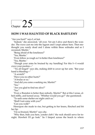 Chapter    25
HOW I WAS HAUNTED OF BLACK BARTLEMY
"Are you hurt?" says I, at last.
  "Indeed," she answered, "all over. Yet am I alive and there's the won-
der. The wave cast me into the lagoon and I crept ashore here. Then me-
thought you surely dead and I alone within these solitudes and so I
swooned, Martin."
  "Being afraid of the loneliness?"
  "Yes, Martin."
  "Even fellow as rough as I is better than loneliness?"
  "Yes, Martin."
  "Though your arms be bruised by my handling! For this I—I would
crave your pardon—"
  "'Tis all forgot!" says she, making shift to cover up her arm. "But your
hand is bleeding—"
  "A scratch!"
  "Have you no other hurts?"
  "A bruise or so."
  "And did you come a-seeking me, Martin?"
  "Yes."
  "Are you glad to find me alive?"
  "Yes."
  "Even a Brandon is better than nobody, Martin?" But at this I arose, al-
beit stiffly, and turned away. "Whither would you go?" she questioned.
  "To seek some shelter ere night catch us."
  "Shall I not come with you?"
  "Can you walk?"
  Hereupon she made to rise, but getting to her knees, flinched and bit
her lip:
  "I'm so bruised, Martin!" says she.
  "Why then, bide you here, yonder cleft i' the rock should serve for to-
night. Howbeit I'll go look." So I limped across the beach to where



                                                                      157
 