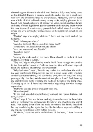 showed a great fissure in the cliff hard beside a lofty tree; being come
within this cleft I found it narrow suddenly, and at the end a small cave
very dry and excellent suited to our purpose. Moreover, close at hand
was a little rill that bubbled among mossy rocks, mighty pleasant to be
heard. And hereabouts grew all manner of vines, sweet-smelling shrubs
and fern; of these I gathered goodly quantity and strowing them within
the cave therewith made a very passable bed; which done, I went back
where she lay a-drying her wet garments in the warm sun as well as she
might.
   "Martin," says she, mighty doleful, "I have lost my comb and all my
hairpins."
   "I will fashion you others."
   "Aye, but the boat, Martin, our dear, brave boat!"
   "To-morrow I will seek what remains of her."
   "And our stores—all lost, Martin!"
   "I can find more."
   "Where?"
   "Among the rocks and on the trees. There should be no lack of fruit
and fish according to Adam."
   "Nay but," sighed she, shaking woeful head, "even though we contrive
to live thus, yet here must we 'bide far from our kind with small hopes of
relief and destitute of all things to our comfort."
   "Why look now," says I, "here in my pocket is a tinder box, the which
is a very comfortable thing, here in my belt a good, stout, knife, which is
another comfortable thing, and yonder is a cave, dry and airy, shall make
you a goodly chamber; so take comfort to-night, at least." And drawing
my knife I betook me to whetting the blade on the sole of my damp shoe.
Glancing up at last I found my companion regarding me with strange
expression.
   "Methinks you are greatly changed!" says she.
   "How changed?"
   "In the boat you did nought but cry out and rail 'gainst fortune, but
now, Martin—"
   "Now," says I, "the sun is low and night cometh apace in these latit-
udes, let me know you sheltered ere it be dark!" and sheathing my knife I
rose. Then seeing what effort she made to come to her knees, I reached
her my hand aiding her up to her feet. So she takes a step and, stifling a
cry of pain, would have fallen but for my arm.
   "O Martin," says she, with rueful shake of the head, "I fear I cannot
walk."



                                                                       158
 