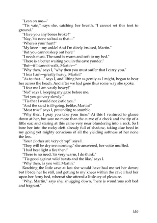 "Lean on me—"
   "'Tis vain," says she, catching her breath, "I cannot set this foot to
ground."
   "Have you any bones broke?"
   "Nay, 'tis none so bad as that—"
   "Where's your hurt?"
   "My knee—my ankle! And I'm direly bruised, Martin."
   "But you cannot sleep out here!"
   "I needs must. The sand is warm and soft to my bed."
   "There is a better waiting you in the cave yonder."
   "But—if I cannot walk, Martin—"
   "Why then," says I, "why then you must suffer that I carry you."
   "I fear I am—greatly heavy, Martin!"
   "As to that—" says I, and lifting her as gently as I might, began to bear
her across the beach. And after we had gone thus some way she spoke:
   "I fear me I am vastly heavy!"
   "No!" says I, keeping my gaze before me.
   "Yet you go very slowly."
   "'Tis that I would not jostle you."
   "And the sand is ill-going, belike, Martin?"
   "Most true!" says I, pretending to stumble.
   "Why then, I pray you take your time." At this I ventured to glance
down at her, but saw no more than the curve of a cheek and the tip of a
little ear; and staring at this came very near blundering into a rock. So I
bore her into the rocky cleft already full of shadow, taking due heed in
my going yet mighty conscious of all the yielding softness of her none
the less.
   "Your clothes are very damp!" says I.
   "They will be dry ere morning," she answered, her voice muffled.
   "I had best light a fire then!"
   "There is no need, 'tis very warm, I do think."
   "'Tis good against wild beasts and the like," says I.
   "Why then, as you will, Martin."
   Reaching the little cave at last she would have had me set her down;
but I bade her lie still, and getting to my knees within the cave I laid her
upon her ferny bed, whereat she uttered a little cry of pleasure.
   "Why, Martin," says she, snugging down, "here is wondrous soft bed
and fragrant."




                                                                        159
 