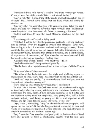 "Pembury is but a mile hence," says she, "and there we may get horses.
Come, at least this night you shall find comfort and shelter."
   "No," says I. "No—I am a thing of the roads, and well enough in hedge
or rick!" and I would have turned but her hand upon my sleeve re-
strained me.
   "Sir," says she, "be you what you will, you are a man! Who you are I
know and care not—but you have this night wrought that I shall never-
more forget and now I—we—would fain express our gratitude—"
   "Indeed and indeed!" said the maid Marjorie, speaking for the first
time.
   "I want no gratitude!" says I, mighty gruff.
   "Yet shall it follow thee, for the passion of gratitude is strong and may
not be denied—even by beggar so proud and arrogant!" And now,
hearkening to this voice, so deep and soft and strangely sweet, I knew
not if she laughed at me or no; but even as I debated this within myself,
she lifted my hand, the hand that grasped the knife, and I felt the close,
firm pressure of two warm, soft lips; then she had freed me and I fell
back a step, striving for speech yet finding none.
   "God love me!" quoth I at last. "Why must you—do so!"
   "And wherefore not?" she questioned proudly.
   "'Tis the hand of a vagrant, an outcast, a poor creeper o' ditches!" says
I.
   "But a man's hand!" she answered.
   "'Tis at hand that hath slain once this night and shall slay again ere
many hours be sped." Now here I heard her sigh as one that is troubled.
   "And yet," says she gently, "'tis no murderer's hand and you that are
vagrant and outcast are no rogue."
   "How judge ye this, having never seen me?" I questioned.
   "In that I am a woman. For God hath armed our weakness with a gift
of knowledge whereby we may oft-times know truth from falsehood, the
noble from the base, 'spite all their outward seeming. So do I judge you
no rogue—a strong man but very—aye, very young that, belike, hath
suffered unjustly, and being so young art fierce and impatient of all
things, and apt to rail bitterly 'gainst the world. Is't not so?"
   "Aye," says I, marvelling, "truly 'tis like witchcraft—mayhap you will
speak me my name." At this she laughed (most wonderful to hear and
vastly so to such coarse rogue as I, whose ears had long been strangers to
aught but sounds of evil and foul obscenity):
   "Nay," says she, "my knowledge of you goeth no further—but—" (and
here she paused to fetch a shuddering breath) "but for him you



                                                                         16
 