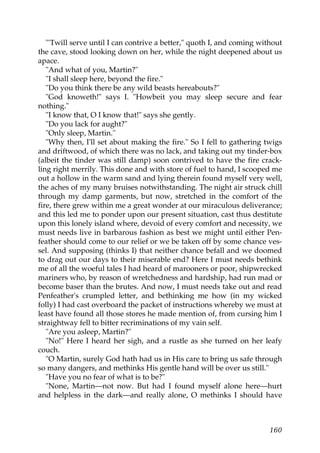 "'Twill serve until I can contrive a better," quoth I, and coming without
the cave, stood looking down on her, while the night deepened about us
apace.
   "And what of you, Martin?"
   "I shall sleep here, beyond the fire."
   "Do you think there be any wild beasts hereabouts?"
   "God knoweth!" says I. "Howbeit you may sleep secure and fear
nothing."
   "I know that, O I know that!" says she gently.
   "Do you lack for aught?"
   "Only sleep, Martin."
   "Why then, I'll set about making the fire." So I fell to gathering twigs
and driftwood, of which there was no lack, and taking out my tinder-box
(albeit the tinder was still damp) soon contrived to have the fire crack-
ling right merrily. This done and with store of fuel to hand, I scooped me
out a hollow in the warm sand and lying therein found myself very well,
the aches of my many bruises notwithstanding. The night air struck chill
through my damp garments, but now, stretched in the comfort of the
fire, there grew within me a great wonder at our miraculous deliverance;
and this led me to ponder upon our present situation, cast thus destitute
upon this lonely island where, devoid of every comfort and necessity, we
must needs live in barbarous fashion as best we might until either Pen-
feather should come to our relief or we be taken off by some chance ves-
sel. And supposing (thinks I) that neither chance befall and we doomed
to drag out our days to their miserable end? Here I must needs bethink
me of all the woeful tales I had heard of marooners or poor, shipwrecked
mariners who, by reason of wretchedness and hardship, had run mad or
become baser than the brutes. And now, I must needs take out and read
Penfeather's crumpled letter, and bethinking me how (in my wicked
folly) I had cast overboard the packet of instructions whereby we must at
least have found all those stores he made mention of, from cursing him I
straightway fell to bitter recriminations of my vain self.
   "Are you asleep, Martin?"
   "No!" Here I heard her sigh, and a rustle as she turned on her leafy
couch.
   "O Martin, surely God hath had us in His care to bring us safe through
so many dangers, and methinks His gentle hand will be over us still."
   "Have you no fear of what is to be?"
   "None, Martin—not now. But had I found myself alone here—hurt
and helpless in the dark—and really alone, O methinks I should have



                                                                        160
 