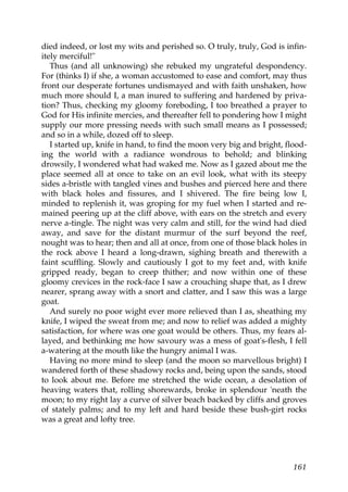 died indeed, or lost my wits and perished so. O truly, truly, God is infin-
itely merciful!"
   Thus (and all unknowing) she rebuked my ungrateful despondency.
For (thinks I) if she, a woman accustomed to ease and comfort, may thus
front our desperate fortunes undismayed and with faith unshaken, how
much more should I, a man inured to suffering and hardened by priva-
tion? Thus, checking my gloomy foreboding, I too breathed a prayer to
God for His infinite mercies, and thereafter fell to pondering how I might
supply our more pressing needs with such small means as I possessed;
and so in a while, dozed off to sleep.
   I started up, knife in hand, to find the moon very big and bright, flood-
ing the world with a radiance wondrous to behold; and blinking
drowsily, I wondered what had waked me. Now as I gazed about me the
place seemed all at once to take on an evil look, what with its steepy
sides a-bristle with tangled vines and bushes and pierced here and there
with black holes and fissures, and I shivered. The fire being low I,
minded to replenish it, was groping for my fuel when I started and re-
mained peering up at the cliff above, with ears on the stretch and every
nerve a-tingle. The night was very calm and still, for the wind had died
away, and save for the distant murmur of the surf beyond the reef,
nought was to hear; then and all at once, from one of those black holes in
the rock above I heard a long-drawn, sighing breath and therewith a
faint scuffling. Slowly and cautiously I got to my feet and, with knife
gripped ready, began to creep thither; and now within one of these
gloomy crevices in the rock-face I saw a crouching shape that, as I drew
nearer, sprang away with a snort and clatter, and I saw this was a large
goat.
   And surely no poor wight ever more relieved than I as, sheathing my
knife, I wiped the sweat from me; and now to relief was added a mighty
satisfaction, for where was one goat would be others. Thus, my fears al-
layed, and bethinking me how savoury was a mess of goat's-flesh, I fell
a-watering at the mouth like the hungry animal I was.
   Having no more mind to sleep (and the moon so marvellous bright) I
wandered forth of these shadowy rocks and, being upon the sands, stood
to look about me. Before me stretched the wide ocean, a desolation of
heaving waters that, rolling shorewards, broke in splendour 'neath the
moon; to my right lay a curve of silver beach backed by cliffs and groves
of stately palms; and to my left and hard beside these bush-girt rocks
was a great and lofty tree.




                                                                        161
 