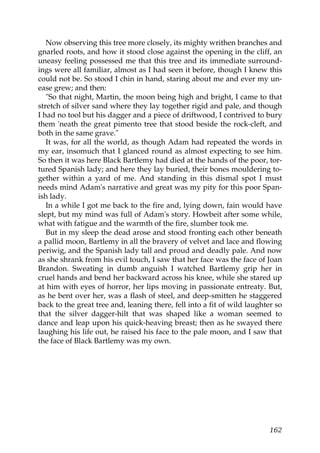 Now observing this tree more closely, its mighty writhen branches and
gnarled roots, and how it stood close against the opening in the cliff, an
uneasy feeling possessed me that this tree and its immediate surround-
ings were all familiar, almost as I had seen it before, though I knew this
could not be. So stood I chin in hand, staring about me and ever my un-
ease grew; and then:
   "So that night, Martin, the moon being high and bright, I came to that
stretch of silver sand where they lay together rigid and pale, and though
I had no tool but his dagger and a piece of driftwood, I contrived to bury
them 'neath the great pimento tree that stood beside the rock-cleft, and
both in the same grave."
   It was, for all the world, as though Adam had repeated the words in
my ear, insomuch that I glanced round as almost expecting to see him.
So then it was here Black Bartlemy had died at the hands of the poor, tor-
tured Spanish lady; and here they lay buried, their bones mouldering to-
gether within a yard of me. And standing in this dismal spot I must
needs mind Adam's narrative and great was my pity for this poor Span-
ish lady.
   In a while I got me back to the fire and, lying down, fain would have
slept, but my mind was full of Adam's story. Howbeit after some while,
what with fatigue and the warmth of the fire, slumber took me.
   But in my sleep the dead arose and stood fronting each other beneath
a pallid moon, Bartlemy in all the bravery of velvet and lace and flowing
periwig, and the Spanish lady tall and proud and deadly pale. And now
as she shrank from his evil touch, I saw that her face was the face of Joan
Brandon. Sweating in dumb anguish I watched Bartlemy grip her in
cruel hands and bend her backward across his knee, while she stared up
at him with eyes of horror, her lips moving in passionate entreaty. But,
as he bent over her, was a flash of steel, and deep-smitten he staggered
back to the great tree and, leaning there, fell into a fit of wild laughter so
that the silver dagger-hilt that was shaped like a woman seemed to
dance and leap upon his quick-heaving breast; then as he swayed there
laughing his life out, he raised his face to the pale moon, and I saw that
the face of Black Bartlemy was my own.




                                                                          162
 