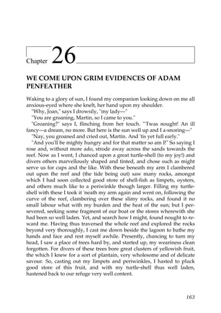 Chapter    26
WE COME UPON GRIM EVIDENCES OF ADAM
PENFEATHER
Waking to a glory of sun, I found my companion looking down on me all
anxious-eyed where she knelt, her hand upon my shoulder.
  "Why, Joan," says I drowsily, "my lady—"
  "You are groaning, Martin, so I came to you."
  "Groaning?" says I, flinching from her touch. "'Twas nought! An ill
fancy—a dream, no more. But here is the sun well up and I a-snoring—"
  "Nay, you groaned and cried out, Martin. And 'tis yet full early."
  "And you'll be mighty hungry and for that matter so am I!" So saying I
rose and, without more ado, strode away across the sands towards the
reef. Now as I went, I chanced upon a great turtle-shell (to my joy!) and
divers others marvellously shaped and tinted, and chose such as might
serve us for cups and the like. With these beneath my arm I clambered
out upon the reef and (the tide being out) saw many rocks, amongst
which I had soon collected good store of shell-fish as limpets, oysters,
and others much like to a periwinkle though larger. Filling my turtle-
shell with these I took it 'neath my arm again and went on, following the
curve of the reef, clambering over these slimy rocks, and found it no
small labour what with my burden and the heat of the sun; but I per-
severed, seeking some fragment of our boat or the stores wherewith she
had been so well laden. Yet, and search how I might, found nought to re-
ward me. Having thus traversed the whole reef and explored the rocks
beyond very thoroughly, I cast me down beside the lagoon to bathe my
hands and face and rest myself awhile. Presently, chancing to turn my
head, I saw a place of trees hard by, and started up, my weariness clean
forgotten. For divers of these trees bore great clusters of yellowish fruit,
the which I knew for a sort of plantain, very wholesome and of delicate
savour. So, casting out my limpets and periwinkles, I hasted to pluck
good store of this fruit, and with my turtle-shell thus well laden,
hastened back to our refuge very well content.



                                                                        163
 