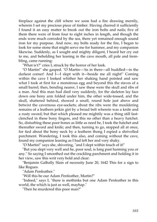 fireplace against the cliff where we soon had a fire drawing merrily,
wherein I set my precious piece of timber. Having charred it sufficiently
I found it an easy matter to break out the iron bolts and nails; five of
them there were of from four to eight inches in length, and though the
ends were much corroded by the sea, there yet remained enough sound
iron for my purpose. And now, my bolts ready for the fire, I began to
look for some stone that might serve me for hammer, and my companion
likewise. Suddenly, as I sought and mighty diligent, I heard her cry out
to me, and beholding her leaning in the cave mouth, all pale and trem-
bling, came running:
   "What is't?" cries I, struck by the horror of her look.
   "O Martin!" she gasped. "O Martin—'tis in there—all huddled—in the
darkest corner! And I—I slept with it—beside me all night!" Coming
within the cave I looked whither her shaking hand pointed and saw
what I took at first for a monstrous egg and beyond this the staves of a
small barrel; then, bending nearer, I saw these were the skull and ribs of
a man. And this man had died very suddenly, for the skeleton lay face
down one bony arm folded under him, the other wide-tossed, and the
skull, shattered behind, showed a small, round hole just above and
betwixt the cavernous eye-sockets; about the ribs were the mouldering
remains of a leathern jerkin girt by a broad belt wherein was a knife and
a rusty sword; but that which pleased me mightily was a thing still fast-
clenched in these bony fingers, and this no other than a heavy hatchet.
So, disturbing these poor bones as little as need be, I took the hatchet and
thereafter sword and knife; and then, turning to go, stopped all at once,
for tied about the bony neck by a leathern thong I espied a shrivelled
parchment. Wondering, I took this also, and coming without the cave,
found my companion leaning as I had left her and very shaky.
   "O Martin!" says she, shivering, "and I slept within touch of it!"
   "But you slept very well and he, poor soul, is long past harming you or
any." So saying I smoothed out the crackling parchment and holding it in
her view, saw this writ very bold and clear:
   "Benjamin Galbally Slain of necessity June 20, 1642 This for a sign to
like Rogues.
   "Adam Penfeather."
   "Will this be our Adam Penfeather, Martin?"
   "Indeed," says I, "there is methinks but one Adam Penfeather in this
world, the which is just as well, mayhap."
   "Then he murdered this poor man?"




                                                                        165
 