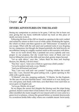 Chapter    27
DIVERS ADVENTURES ON THE ISLAND
Seeing my companion so anxious to be gone, I left my fire to burn out
and, giving her my hand, forthwith turned my back on this place of
death, nor sorry to do it.
   Following the base of the cliff we found an opening in the rock vaulted
and arched by nature so that it was of white sands, bordering the lagoon,
the which we there and then agreed to call "Deliverance" in memory of
our escape. What with the soft sand and scattered rocks it was ill-going
for my companion, but though she limped painfully she held bravely on
nevertheless, being of a mighty resolute mind as this narrative will show.
   Now as we went slowly thus, I pointed out caves a-plenty and very
proper to our purpose, but she would have none of them and was
forever lifting her eyes to the cliffs and tree-clad, greeny slopes beyond.
   "Let us seek above," says she, "where there be trees and mayhap
flowers, for, Martin, I do love trees."
   "Nay but," says I, "none save a bird or a goat may climb yonder."
   "Let us be patient and seek a way, Martin."
   "And you all bruised and lame!"
   "Nay, I am very well and—see yonder!" Looking whither she would
have me, I saw, beyond this great jutting rock, a green opening in the
cliffs with a gentle ascent.
   "O Martin!" cries she, stopping suddenly, "O Martin, 'tis like England,
'tis like one of our dear Kentish lanes!" And indeed so it was, being nar-
row and grassy and shady with trees, save that these were such trees as
never grew on English soil.
   "Let us go, Martin, let us go!"
   So we began the ascent and (despite the blazing sun) the slope being
gradual, found it easier than it had looked. On we went, and though she
often stumbled she made nought of it nor stayed until we were come to a
green level or plateau, whence the ground before us trended downwards
to a wondrous fertile little valley where ran a notable stream 'twixt reedy



                                                                       167
 
