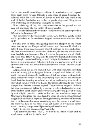 banks; here also bloomed flowers, a blaze of varied colours; and beyond
these again were flowery thickets a very maze of green boskages be-
splashed with the vivid colour of flower or bird, for here were many
such birds that flew hither and thither on gaudy wings, and filling the air
with chatterings and whistlings strange to be heard.
   Now beholding all this, my companion sank to the ground and sat
very still and silent like one rapt in pleasing wonder.
   "O!" says she at last and very softly. "Surely here is an earthly paradise,
O Martin, the beauty of it!"
   "Yet these flowers have no smell!" says I. "And for these gaudy birds I
would give them all for one honest English robin or sweet-throated black
bird!"
   But she, chin in hand, sat a-gazing upon this prospect as she would
never tire. As for me, I began to look around and, the more I looked, the
better I liked this place, pleasantly shaded as it was by trees and afford-
ing from this eminence a wide view of the sea, the lagoon, and Deliver-
ance Beach below. Moreover, I heard near by the pleasant sound of fall-
ing water and, drawn by this, came to a flowery thicket, and forcing my
way through, paused suddenly, as well I might, for before me, set in the
face of a rock, was a door. All askew it hung and grown over with a riot
of weed and vines; and behind the weatherworn timber I saw the gloom
of a cavern.
   Approaching this door I found it built with ship's timbers exceeding
stout and strong, joined by great battens clamped with bolts and nails,
and in the midst a loophole; and besides this I saw divers shot-marks in
these timbers the which set me a-wondering. Now having my hatchet in
hand, I set about cutting away bush and vines, and forcing wide the door
(the which swung 'twixt great beams like jambs, clamped to the rock) I
stepped into the cool dimness beyond. The place was irregular of shape
but very spacious and lighted by a narrow, weed-choked crevice high up
that admitted a soft, greeny glow very pleasing after the glare of the sun;
by which light I perceived that from this cave two smaller caves opened.
Now seeing this place had once been the abode of some poor castaway, I
sought high and low in hopes of finding something to our use if no more
than a broken cup, but came on nothing save the ruin of a small table;
the place was bare as my hand. I was yet busied in my fruitless search
when comes my companion all pleased-eyed wonderment.
   "Why, 'tis as good as any cottage!" cries she.
   "And better than some," says I, "for here is no thatch to leak and no
windows to break and let in the rain!"



                                                                          168
 