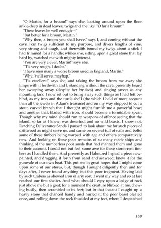 "O Martin, for a broom!" says she, looking around upon the floor
ankle-deep in dead leaves, twigs and the like. "O for a broom!"
   "These leaves be well enough—"
   "But better for a broom, Martin."
   "Why then, a broom you shall have," says I, and coming without the
cave I cut twigs sufficient to my purpose, and divers lengths of vine,
very strong and tough, and therewith bound my twigs about a stick I
had trimmed for a handle; whiles she, sitting upon a great stone that lay
hard by, watched me with mighty interest.
   "You are very clever, Martin!" says she.
   "'Tis very rough, I doubt."
   "I have seen many a worse broom used in England, Martin."
   "Why, 'twill serve, mayhap."
   "'Tis excellent!" says she, and taking the broom from me away she
limps with it forthwith and I, standing without the cave, presently heard
her sweeping away (despite her bruises) and singing sweet as any
mounting lark. I now set out to bring away such things as I had left be-
hind, as my iron and the turtle-shell (the which I held of more account
than all the jewels in Adam's treasure) and on my way stopped to cut a
stout, curved branch that I thought might furnish me a powerful bow;
and another that, bladed with iron, should become a formidable spear.
Though why my mind should run to weapons of offence seeing that the
island, so far as I knew, was deserted, and no wild beasts, I know not.
Reaching Deliverance Sands I paused to look about me for such pieces of
driftwood as might serve us, and came on several full of nails and bolts;
some of these timbers being warped with age and others comparatively
new. And looking on these poor remains of so many noble ships and
thinking of the numberless poor souls that had manned them and gone
to their account, I could not but feel some awe for these storm-rent tim-
bers as I handled them. And presently as I laboured I spied a piece new-
painted, and dragging it forth from sand and seaweed, knew it for the
gunwale of our own boat. This put me in great hopes that I might come
upon some of our stores, but, though I sought diligently then and for
days after, I never found anything but this poor fragment. Having laid
by such timbers as shewed iron of any sort, I went my way and so at last
reached our first shelter. And what should I espy upon a ledge of rock
just above me but a goat; for a moment the creature blinked at me, chew-
ing busily, then scrambled to its feet; but in that instant I caught up a
heavy stone that chanced handy and hurled it; the poor beast bleated
once, and rolling down the rock thudded at my feet, where I despatched



                                                                     169
 