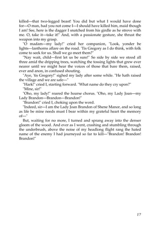 killed—that two-legged beast! You did but what I would have done
for—O man, had you not come I—I should have killed him, maid though
I am! See, here is the dagger I snatched from his girdle as he strove with
me. O, take it—take it!" And, with a passionate gesture, she thrust the
weapon into my grasp.
   "O madam—my lady!" cried her companion, "Look, yonder be
lights—lanthorns aflare on the road. 'Tis Gregory as I do think, with folk
come to seek for us. Shall we go meet them?"
   "Nay wait, child—first let us be sure!" So side by side we stood all
three amid the dripping trees, watching the tossing lights that grew ever
nearer until we might hear the voices of those that bare them, raised,
ever and anon, in confused shouting.
   "Aye, 'tis Gregory!" sighed my lady after some while. "He hath raised
the village and we are safe—"
   "Hark!" cried I, starting forward. "What name do they cry upon?"
   "Mine, sir!"
   "Oho, my lady!" roared the hoarse chorus. "Oho, my Lady Joan—my
Lady Brandon—Brandon—Brandon!"
   "Brandon!" cried I, choking upon the word.
   "Indeed, sir—I am the Lady Joan Brandon of Shene Manor, and so long
as life be mine needs must I bear within my grateful heart the memory
of—"
   But, waiting for no more, I turned and sprang away into the denser
gloom of the wood. And ever as I went, crashing and stumbling through
the underbrush, above the noise of my headlong flight rang the hated
name of the enemy I had journeyed so far to kill—"Brandon! Brandon!
Brandon!"




                                                                       17
 