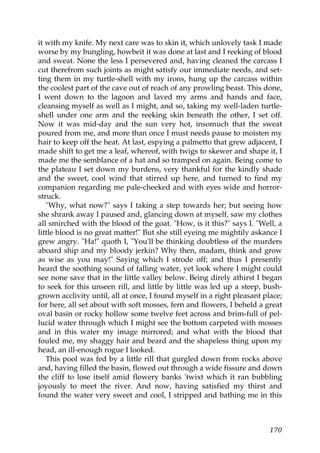 it with my knife. My next care was to skin it, which unlovely task I made
worse by my bungling, howbeit it was done at last and I reeking of blood
and sweat. None the less I persevered and, having cleaned the carcass I
cut therefrom such joints as might satisfy our immediate needs, and set-
ting them in my turtle-shell with my irons, hung up the carcass within
the coolest part of the cave out of reach of any prowling beast. This done,
I went down to the lagoon and laved my arms and hands and face,
cleansing myself as well as I might, and so, taking my well-laden turtle-
shell under one arm and the reeking skin beneath the other, I set off.
Now it was mid-day and the sun very hot, insomuch that the sweat
poured from me, and more than once I must needs pause to moisten my
hair to keep off the heat. At last, espying a palmetto that grew adjacent, I
made shift to get me a leaf, whereof, with twigs to skewer and shape it, I
made me the semblance of a hat and so tramped on again. Being come to
the plateau I set down my burdens, very thankful for the kindly shade
and the sweet, cool wind that stirred up here, and turned to find my
companion regarding me pale-cheeked and with eyes wide and horror-
struck.
   "Why, what now?" says I taking a step towards her; but seeing how
she shrank away I paused and, glancing down at myself, saw my clothes
all smirched with the blood of the goat. "How, is it this?" says I. "Well, a
little blood is no great matter!" But she still eyeing me mightily askance I
grew angry. "Ha!" quoth I, "You'll be thinking doubtless of the murders
aboard ship and my bloody jerkin? Why then, madam, think and grow
as wise as you may!" Saying which I strode off; and thus I presently
heard the soothing sound of falling water, yet look where I might could
see none save that in the little valley below. Being direly athirst I began
to seek for this unseen rill, and little by little was led up a steep, bush-
grown acclivity until, all at once, I found myself in a right pleasant place;
for here, all set about with soft mosses, fern and flowers, I beheld a great
oval basin or rocky hollow some twelve feet across and brim-full of pel-
lucid water through which I might see the bottom carpeted with mosses
and in this water my image mirrored; and what with the blood that
fouled me, my shaggy hair and beard and the shapeless thing upon my
head, an ill-enough rogue I looked.
   This pool was fed by a little rill that gurgled down from rocks above
and, having filled the basin, flowed out through a wide fissure and down
the cliff to lose itself amid flowery banks 'twixt which it ran bubbling
joyously to meet the river. And now, having satisfied my thirst and
found the water very sweet and cool, I stripped and bathing me in this



                                                                         170
 