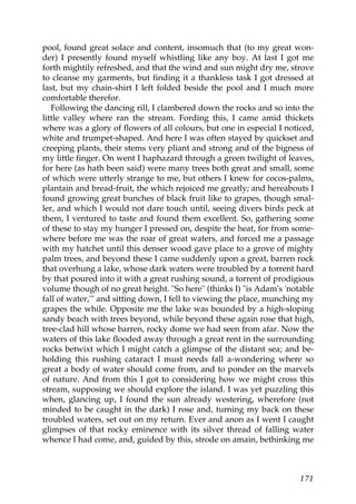 pool, found great solace and content, insomuch that (to my great won-
der) I presently found myself whistling like any boy. At last I got me
forth mightily refreshed, and that the wind and sun might dry me, strove
to cleanse my garments, but finding it a thankless task I got dressed at
last, but my chain-shirt I left folded beside the pool and I much more
comfortable therefor.
   Following the dancing rill, I clambered down the rocks and so into the
little valley where ran the stream. Fording this, I came amid thickets
where was a glory of flowers of all colours, but one in especial I noticed,
white and trumpet-shaped. And here I was often stayed by quickset and
creeping plants, their stems very pliant and strong and of the bigness of
my little finger. On went I haphazard through a green twilight of leaves,
for here (as hath been said) were many trees both great and small, some
of which were utterly strange to me, but others I knew for cocos-palms,
plantain and bread-fruit, the which rejoiced me greatly; and hereabouts I
found growing great bunches of black fruit like to grapes, though smal-
ler, and which I would not dare touch until, seeing divers birds peck at
them, I ventured to taste and found them excellent. So, gathering some
of these to stay my hunger I pressed on, despite the heat, for from some-
where before me was the roar of great waters, and forced me a passage
with my hatchet until this denser wood gave place to a grove of mighty
palm trees, and beyond these I came suddenly upon a great, barren rock
that overhung a lake, whose dark waters were troubled by a torrent hard
by that poured into it with a great rushing sound, a torrent of prodigious
volume though of no great height. "So here" (thinks I) "is Adam's 'notable
fall of water,'" and sitting down, I fell to viewing the place, munching my
grapes the while. Opposite me the lake was bounded by a high-sloping
sandy beach with trees beyond, while beyond these again rose that high,
tree-clad hill whose barren, rocky dome we had seen from afar. Now the
waters of this lake flooded away through a great rent in the surrounding
rocks betwixt which I might catch a glimpse of the distant sea; and be-
holding this rushing cataract I must needs fall a-wondering where so
great a body of water should come from, and to ponder on the marvels
of nature. And from this I got to considering how we might cross this
stream, supposing we should explore the island. I was yet puzzling this
when, glancing up, I found the sun already westering, wherefore (not
minded to be caught in the dark) I rose and, turning my back on these
troubled waters, set out on my return. Ever and anon as I went I caught
glimpses of that rocky eminence with its silver thread of falling water
whence I had come, and, guided by this, strode on amain, bethinking me



                                                                       171
 
