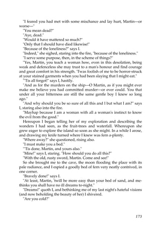 "I feared you had met with some mischance and lay hurt, Martin—or
worse—"
   "You mean dead?"
   "Aye, dead."
   "Would it have mattered so much?"
   "Only that I should have died likewise!"
   "Because of the loneliness?" says I.
   "Indeed," she sighed, staring into the fire, "because of the loneliness."
   "I serve some purpose, then, in the scheme of things?"
   "Yes, Martin, you teach a woman how, even in this desolation, being
weak and defenceless she may trust to a man's honour and find courage
and great comfort in his strength. 'Twas foolish of me to be horror-struck
at your stained garments when you had been slaying that I might eat."
   "'Tis all forgot!" says I, hastily.
   "And as for the murders on the ship—O Martin, as if you might ever
make me believe you had committed murder—or ever could. You that
under all your bitterness are still the same gentle boy I knew so long
ago."
   "And why should you be so sure of all this and I but what I am?" says
I, staring also into the fire.
   "Mayhap because I am a woman with all a woman's instinct to know
the evil from the good."
   Hereupon I began telling her of my exploration and describing the
wonders I had seen, as the fruit-trees and waterfall. Whereupon she
grew eager to explore the island so soon as she might. In a while I arose,
and drawing my knife turned where I knew was fern a-plenty.
   "Where away?" she questioned, rising also.
   "I must make you a bed."
   "'Tis done, Martin, and yours also."
   "Mine!" says I, staring. "How should you do all this?"
   "With the old, rusty sword, Martin. Come and see!"
   So she brought me to the cave, the moon flooding the place with its
pale radiance, and I espied a goodly bed of fern very neatly contrived, in
one corner.
   "Bravely done!" says I.
   "At least, Martin, 'twill be more easy than your bed of sand, and me-
thinks you shall have no ill dreams to-night."
   "Dreams!" quoth I, and bethinking me of my last night's hateful visions
(and now beholding the beauty of her) I shivered.
   "Are you cold?"



                                                                        173
 