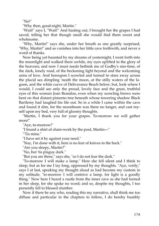"No!"
   "Why then, good-night, Martin."
   "Wait!" says I, "Wait!" And hasting out, I brought her the grapes I had
saved, telling her that though small she would find them sweet and
wholesome.
   "Why, Martin!" says she, under her breath as one greatly surprised,
"Why, Martin!" and so vanishes into her little cave forthwith, and never a
word of thanks.
   Now being yet haunted by my dreams of yesternight, I went forth into
the moonlight and walked there awhile, my eyes uplifted to the glory of
the heavens; and now I must needs bethink me of Godby's star-time, of
the dark, lonely road, of the beckoning light beyond and the welcoming
arms of love. And hereupon I scowled and turned to stare away across
the placid sea dimpling 'neath the moon, at the stilly waters of the la-
goon, and the white curve of Deliverance Beach below; but, look where I
would, I could see only the proud, lovely face and the great, truthful
eyes of this woman Joan Brandon, even when my scowling brows were
bent on that distant pimento tree beneath whose towering shadow Black
Bartlemy had laughed his life out. So in a while I came within the cave
and found it dim, for the moonbeam was there no longer, and cast my-
self upon my bed, very full of gloomy thoughts.
   "Martin, I thank you for your grapes. To-morrow we will gather
more!"
   "Aye, to-morrow!"
   "I found a shirt of chain-work by the pool, Martin—"
   "'Tis mine."
   "I have set it by against your need."
   "Nay, I'm done with it, here is no fear of knives in the back."
   "Are you sleepy, Martin?"
   "No, but 'tis plaguy dark."
   "But you are there," says she, "so I do not fear the dark."
   "To-morrow I will make a lamp." Here she fell silent and I think to
sleep, but as for me I lay long, oppressed by my thoughts. "Aye, verily,"
says I at last, speaking my thought aloud as had become my custom in
my solitude, "to-morrow I will contrive a lamp, for light is a goodly
thing." Now here I heard a rustle from the inner cave as she had turned
in her sleep, for she spake no word; and so, despite my thoughts, I too
presently fell to blessed slumber.
   Now if there be any who, reading this my narrative, shall think me too
diffuse and particular in the chapters to follow, I do hereby humbly



                                                                      174
 