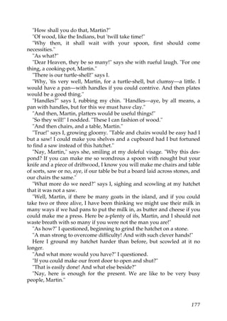 "How shall you do that, Martin?"
   "Of wood, like the Indians, but 'twill take time!"
   "Why then, it shall wait with your spoon, first should come
necessities."
   "As what?"
   "Dear Heaven, they be so many!" says she with rueful laugh. "For one
thing, a cooking-pot, Martin."
   "There is our turtle-shell!" says I.
   "Why, 'tis very well, Martin, for a turtle-shell, but clumsy—a little. I
would have a pan—with handles if you could contrive. And then plates
would be a good thing."
   "Handles?" says I, rubbing my chin. "Handles—aye, by all means, a
pan with handles, but for this we must have clay."
   "And then, Martin, platters would be useful things!"
   "So they will!" I nodded. "These I can fashion of wood."
   "And then chairs, and a table, Martin."
   "True!" says I, growing gloomy. "Table and chairs would be easy had I
but a saw! I could make you shelves and a cupboard had I but fortuned
to find a saw instead of this hatchet."
   "Nay, Martin," says she, smiling at my doleful visage. "Why this des-
pond? If you can make me so wondrous a spoon with nought but your
knife and a piece of driftwood, I know you will make me chairs and table
of sorts, saw or no, aye, if our table be but a board laid across stones, and
our chairs the same."
   "What more do we need?" says I, sighing and scowling at my hatchet
that it was not a saw.
   "Well, Martin, if there be many goats in the island, and if you could
take two or three alive, I have been thinking we might use their milk in
many ways if we had pans to put the milk in, as butter and cheese if you
could make me a press. Here be a-plenty of ifs, Martin, and I should not
waste breath with so many if you were not the man you are!"
   "As how?" I questioned, beginning to grind the hatchet on a stone.
   "A man strong to overcome difficulty! And with such clever hands!"
   Here I ground my hatchet harder than before, but scowled at it no
longer.
   "And what more would you have?" I questioned.
   "If you could make our front door to open and shut?"
   "That is easily done! And what else beside?"
   "Nay, here is enough for the present. We are like to be very busy
people, Martin."



                                                                         177
 